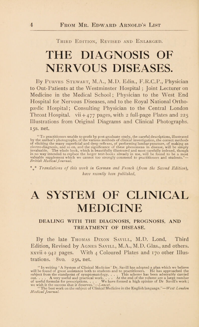 Third Edition, Revised and Enlarged. THE DIAGNOSIS OF NERVOUS DISEASES. By Purves Stewart, M.A., M.D. Edin., F.R.C.P., Physician to Out-Patients at the Westminster Hospital; Joint Lecturer on Medicine in the Medical School; Physician to the West End Hospital for Nervous Diseases, and to the Royal National Ortho¬ paedic Hospital; Consulting Physician to the Central London Throat Hospital, vii + 477 pages, with 2 full-page Plates and 225 Illustrations from Original Diagrams and Clinical Photographs. 15s. net. “ To practitioners unable to profit by post-graduate study, the careful descriptions, illustrated by the author’s photographs, of the various methods of clinical investigation, the correct methods of eliciting the many superficial and deep reflexes, of performing lumbar puncture, of making an electro-diagnosis, and so on, and the significance of these phenomena in disease, will be simply invaluable. The whole book, which is beautifully illustrated and most carefully indexed, though in no way intended to replace the larger text-books already in use, will be found to be a most valuable supplement which we cannot too strongly commend to practitioners and students.”— British Medical Journal. *** Translations of this work in German and French (from the Second Edition), have recently been published. A SYSTEM OF CLINICAL MEDICINE DEALING WITH THE DIAGNOSIS, PROGNOSIS, AND TREATMENT OF DISEASE. By the late Thomas Dixon Savill, M.D. Lond. Third Edition, Revised by Agnes Savill, M.A., M.D. Glas., and others, xxvii + 942 pages. With 4 Coloured Plates and 170 other Illus¬ trations. 8vo. 25s. net. “ In writing ‘ A System of Clinical Medicine ’ Dr. Savill has adopted a plan which we believe will be found of great assistance both to students and to practitioners. He has approached the subject from the standpoint of symptomatology. . . . This scheme has been admirably carried out. . . . A very useful and practical work. . . . At the end of the volume are a large number of useful formulm for prescriptions. ... We have formed a high opinion of Dr Savill’s work ; we wish it the success that it deserves.”—Lancet. “ The best work on the subject of Clinical Medicine in the English language.”—West London Medical Journal.