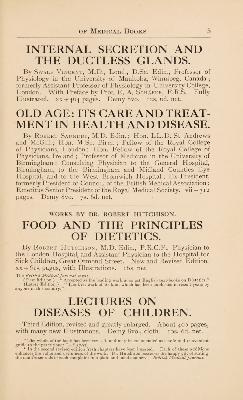 INTERNAL SECRETION AND THE DUCTLESS GLANDS. By Swale Vincent, M.D., Lond., D.Sc. Edin., Professor of Physiology in the University of Manitoba, Winnipeg, Canada ; formerly Assistant Professor of Physiology in University College, London. With Preface by Prof. E. A. Schafer, F.R.S. Fully Illustrated, xx + 464 pages. Demy 8vo. 12s. 6d. net. OLD AGE: ITS CARE AND TREAT¬ MENT IN HEALTH AND DISEASE. By Robert Saundby, M.D. Edin.; Hon, LL.D. St. Andrews and McGill ; Hon. M.Sc. Birm. ; Fellow of the Royal College of Physicians, London ; Hon. Fellow of the Royal College of Physicians, Ireland ; Professor of Medicine in the University of Birmingham ; Consulting Physician to the General Hospital, Birmingham, to the Birmingham and Midland Counties Eye Hospital, and to the West Bromwich Hospital ; Ex-President, formerly President of Council, of the British Medical Association ; Emeritus Senior President of the Royal Medical Society, vii + 312 pages. Demy 8vo. 7s. 6d. net. WORKS BY DR. ROBERT HUTCHISON. FOOD AND THE PRINCIPLES OF DIETETICS. By Robert Hutchison, M.D. Edin., F.R.C.P., Physician to the London Hospital, and Assistant Physician to the Hospital for Sick Children, Great Ormond Street. New and Revised Edition, xx+ 615 pages, with Illustrations. 16s. net. The British Medical J ournal says : (First Edition.) “ Accepted as the leading work amongst English text-books on Dietetics.” (Latest Edition.) “ The best work of its kind which has been published in recent years by anyone in this country.” LECTURES ON DISEASES OF CHILDREN. Third Edition, revised and greatly enlarged. About 400 pages, with many new Illustrations. Demy 8vo., cloth. 10s. 6d. net. “ The whole of the book has been revised, and may be commended as a safe and convenient guide to the practitioner.”—Lancet. “ In the second revised edition fresh chapters have been inserted. Each of these additions enhances the value and usefulness of the work. Dr. Hutchison possesses the happy gift of stating the main essentials of each complaint in a plain and lucid manner.”—British Medical Journal.