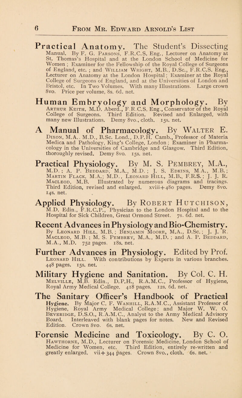 Practical Anatomy. The Student’s Dissecting Manual. By F. G. Parsons, F.R.C.S. Eng., Lecturer on Anatomy at St. Thomas’s Flospital and at the London School of Medicine for Women ; Examiner for the Fellowship of the Royal College of Surgeons of England, etc. ; and William Wright, M.B., D.Sc., F.R.C.S. Eng., Lecturer on Anatomy at the London Hospital; Examiner at the Royal College of Surgeons of England, and at the Universities of London and Bristol, etc. In Two Volumes. With many Illustrations. Large crown 8vo. Price per volume, 8s. 6d. net. H uman Embryology and Morpholo gy- By Arthur Keith, M.D. Aberd., F.R.C.S. Eng., Conservator of the Royal College of Surgeons. Third Edition. Revised and Enlarged, with many new Illustrations. Demy 8vo., cloth. 15s. net. A Manual of Pharmacology. By Walter E. Dixon, M.A., M.D., B.Sc. Lond., D.P.H. Camb., Professor of Materia Medica and Pathology, King’s College, London ; Examiner in Pharma¬ cology in the Universities of Cambridge and Glasgow. Third Edition, thoroughly revised. Demy 8vo. 15s. net. Practical Physiology. By M. S. Pembrey, M.A., M.D. ; A. P. Beddard, M.A., M.D. ; J. S. Edkins, M.A., M.B. ; Martin Flack, M.A.; M.D., Leonard Hill, M.B., F.R.S. ; J. J. R. Macleod, M.B. Illustrated by numerous diagrams and tracings. Third Edition, revised and enlarged. xviii + 480 pages. Demy 8vo. 14s. net. Applied Physiology. By Robert Hutchison, M.D. Edin., F.R.C.P., Physician to the London Hospital and to the Hospital for Sick Children, Great Ormond Street. 7s. 6d. net. Recent Advances in Physiology and Bio-Chemistry. By Leonard Hill, M.B. ; Benjamin Moore, M.A., D.Sc.; J. J. R. Macleod, M.B. ; M. S. Pembrey, M.A., M.D. ; and A. P. Beddard, M.A., M.D. 752 pages. 18s. net. Further Advances in Physiology. Edited by Prof. Leonard Hill. With contributions by Experts in various branches. 448 pages. 15s. net. Military Hygiene and Sanitation. By Col. C. H. Melville, M.B. Edin., D.P.H., R.A.M.C., Professor of Hygiene, Royal Army Medical College. 418 pages. 12s. 6d. net. The Sanitary Officer’s Handbook of Practical Hygiene. By Major C. F. Wanhill, R.A.M.C., Assistant Professor of Hygiene, Royal Army Medical College; and Major W. W. O. Beveridge, D.S.O., R.A.M.C., Analyst to the Army Medical Advisory Board. Interleaved with blank pages for notes. New and Revised Edition. Crown 8vo. 6s. net. Forensic Medicine and Toxicology. By C. O. Hawthorne, M.D., Lecturer on Forensic Medicine, London School of Medicine for Women, etc. Third Edition, entirely re-written and greatly enlarged, vii+344 pages. Crown 8vo., cloth. 6s. net.