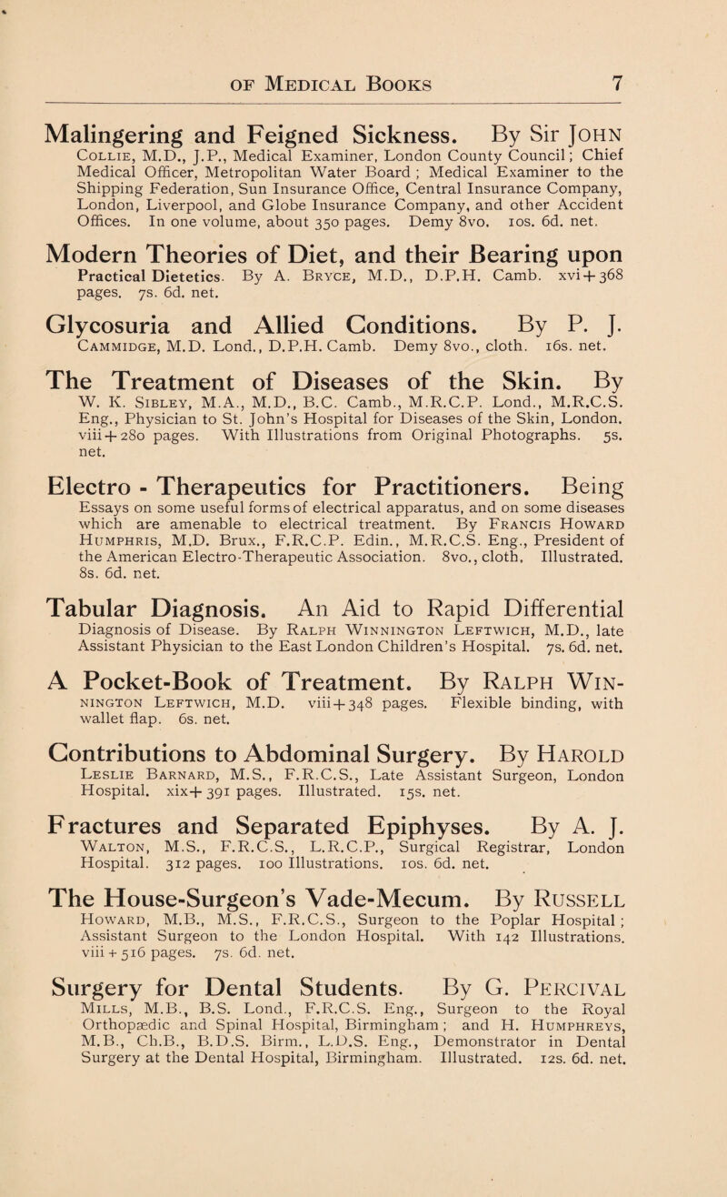 Malingering and Feigned Sickness. By Sir John Collie, M.D., J.P., Medical Examiner, London County Council; Chief Medical Officer, Metropolitan Water Board ; Medical Examiner to the Shipping Federation, Sun Insurance Office, Central Insurance Company, London, Liverpool, and Globe Insurance Company, and other Accident Offices. In one volume, about 350 pages. Demy 8vo, 10s. 6d. net. Modern Theories of Diet, and their Bearing upon Practical Dietetics. By A. Bryce, M.D., D.P.H. Camb. xvi + 368 pages. 7s. 6d. net. Glycosuria and Allied Conditions. By P. J. Cammidge, M.D. Lond., D.P.H. Camb. Demy 8vo., cloth. 16s. net. The Treatment of Diseases of the Skin. By W. K. Sibley, M.A., M.D., B.C. Camb., M.R.C.P. Lond., M.R.C.S. Eng., Physician to St. John’s Hospital for Diseases of the Skin, London. viii + 280 pages. With Illustrations from Original Photographs. 5s. net. Electro - Therapeutics for Practitioners. Being Essays on some useful forms of electrical apparatus, and on some diseases which are amenable to electrical treatment. By Francis Howard Humphris, M.D. Brux., F.R.C.P. Edin., M.R.C.S. Eng., President of the American Electro-Therapeutic Association. 8vo., cloth. Illustrated. 8s. 6d. net. Tabular Diagnosis. An Aid to Rapid Differential Diagnosis of Disease. By Ralph Winnington Leftwich, M.D., late Assistant Physician to the East London Children’s Hospital. 7s. 6d. net. A Pocket-Book of Treatment. By Ralph Win¬ nington Leftwich, M.D. viii + 348 pages. Flexible binding, with wallet flap. 6s. net. Contributions to Abdominal Surgery. By Harold Leslie Barnard, M.S., F. R.C.S., Late Assistant Surgeon, London Hospital. xix+ 391 pages. Illustrated. 15s. net. Fractures and Separated Epiphyses. By A. J. Walton, M.S., F.R.C.S., L.R.C.P., Surgical Registrar, London Hospital. 312 pages. 100 Illustrations. 10s. 6d. net. The House-Surgeon’s Vade-Mecum. By Russell Howard, M.B., M.S., F.R.C.S., Surgeon to the Poplar Hospital ; Assistant Surgeon to the London Hospital. With 142 Illustrations. viii + 516 pages. 7s. 6d. net. Surgery for Dental Students. By G. Percival Mills, M.B., B.S. Lond., F.R.C.S. Eng., Surgeon to the Royal Orthopaedic and Spinal Hospital, Birmingham ; and H. Humphreys, M.B., Ch.B., B.D.S. Birm., L.D.S. Eng., Demonstrator in Dental Surgery at the Dental Hospital, Birmingham. Illustrated. 12s. 6d. net.