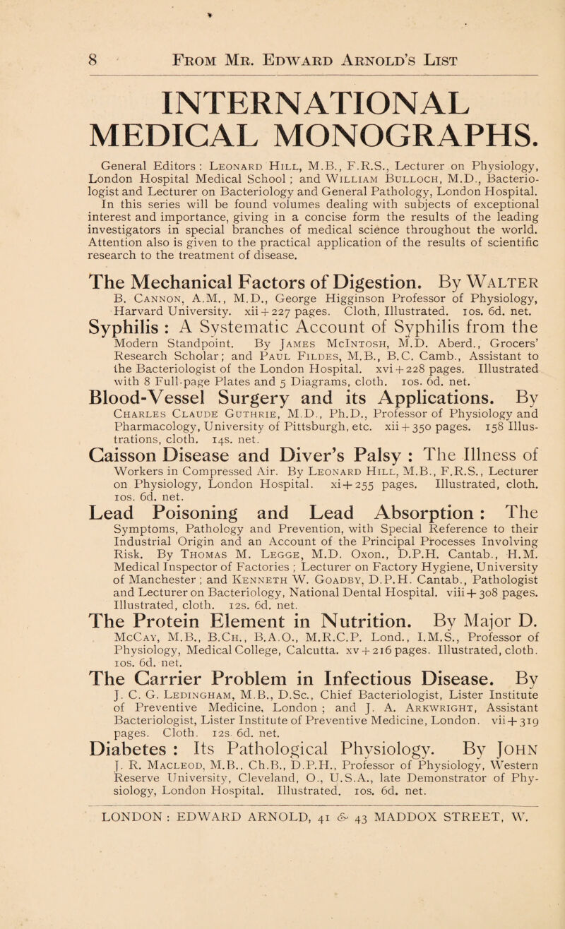 INTERNATIONAL MEDICAL MONOGRAPHS. General Editors: Leonard Hill, M.B., F.R.S., Lecturer on Physiology, London Hospital Medical School ; and William Bulloch, M.D., Bacterio¬ logist and Lecturer on Bacteriology and General Pathology, London Hospital. In this series will be found volumes dealing with subjects of exceptional interest and importance, giving in a concise form the results of the leading investigators in special branches of medical science throughout the world. Attention also is given to the practical application of the results of scientific research to the treatment of disease. The Mechanical Factors of Digestion. By Walter B. Cannon, A.M., M.D., George Higginson Professor of Physiology, Harvard University, xii + 227 pages. Cloth, Illustrated. 10s. 6d. net. Syphilis : A Systematic Account of Syphilis from the Modern Standpoint. By James McIntosh, M.D. Aberd., Grocers’ Research Scholar; and Paul Fildes, M.B., B.C. Camb., Assistant to the Bacteriologist of the London Hospital, xvi-f 228 pages. Illustrated with 8 Full-page Plates and 5 Diagrams, cloth. 10s. 6d. net. Blood-Vessel Surgery and its Applications. By Charles Claude Guthrie, M.D., Ph.D., Professor of Physiology and Pharmacology, University of Pittsburgh, etc. xii + 350 pages. 158 Illus¬ trations, cloth. 14s. net. Caisson Disease and Diver’s Palsy : The Illness of Workers in Compressed Air. By Leonard Hill, M.B., F.R.S., Lecturer on Physiology, London Hospital. xi+255 pages. Illustrated, cloth. 10s. 6d. net. Lead Poisoning and Lead Absorption : The Symptoms, Pathology and Prevention, with Special Reference to their Industrial Origin and an Account of the Principal Processes Involving Risk. By Thomas M. Legge, M.D. Oxon., D.P.H. Cantab., H.M. Medical Inspector of Factories ; Lecturer on Factory Hygiene, University of Manchester ; and Kenneth W. Goadby, D.P.H. Cantab., Pathologist and Lecturer on Bacteriology, National Dental Hospital, viii+308 pages. Illustrated, cloth. 12s. 6d. net. The Protein Element in Nutrition. By Major D. McCay, M.B., B.Ch., B.A.O., M.R.C.P. Lond., I.M.S., Professor of Physiology, Medical College, Calcutta. xv + 2i6pages. Illustrated, cloth. 10s. 6d. net. The Carrier Problem in Infectious Disease. By J. C. G. Ledingham, M.B., D.Sc., Chief Bacteriologist, Lister Institute of Preventive Medicine, London ; and J. A. Arkwright, Assistant Bacteriologist, Lister Institute of Preventive Medicine, London, vii + 319 pages. Cloth. 12s. 6d. net. Diabetes : Its Pathological Physiology. By John }. R. Macleod, M.B., Ch.B., D.P.H., Professor of Physiology, Western Reserve University, Cleveland, O., U.S.A., late Demonstrator of Phy¬ siology, London Hospital. Illustrated. 10s. 6d. net. LONDON : EDWARD ARNOLD, 41 cK 43 MADDOX STREET, W.