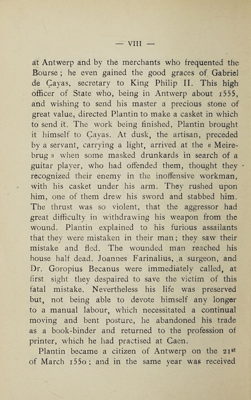 at Antwerp and by the merchants who frequented the Bourse ; he even gained the good graces of Gabriel de Cayas, secretary to King Philip II. This high officer of State who, being in Antwerp about 1555, and wishing to send his master a precious stone of great value, directed Plantin to make a casket in which to send it. The work being finished, Plantin brought it himself to Gayas. At dusk, the artisan, preceded by a servant, carrying a light, arrived at the « Meire- brug )) when some masked drunkards in search of a guitar player, who had offended them, thought they - recognized their enemy in the inoffensive workman, with his casket under his arm. They rushed upon him, one of them drew his sword and stabbed him. The thrust was so violent, that the aggressor had great difficulty in withdrawing his weapon from the wound. Plantin explained to his furious assailants that they were mistaken in their man; they saw their mistake and fled. The wounded man reached his house half dead. Joannes Farinalius, .a surgeon, and Dr. Goropius Becanus were immediately called, at first sight they despaired to save the victim of this fatal mistake. Nevertheless his life was preserved but, not being able to devote himself any longer to a manual labour, which necessitated a continual moving and bent posture, he abandoned his trade as a book-binder and returned to the profession of printer, which he had practised at Caen. Plantin became a citizen of Antwerp on the 2i3t of March i55o ; and in the same year was received