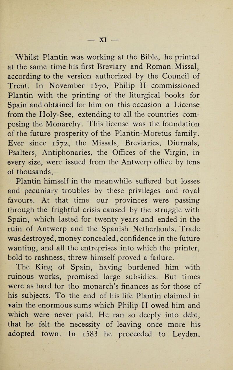 Whilst Plantin was working at the Bible, he printed at the same time his first Breviary and Roman Missal, according to the version authorized by the Council of Trent. In November 1570, Philip II commissioned Plantin with the printing of the liturgical books for Spain and obtained for him on this occasion a License from the Holy-See, extending to all the countries com¬ posing the Monarchy. This license was the foundation of the future prosperity of the Plantin-Moretus family. Ever since 1572, the Missals, Breviaries, Diurnals, Psalters, Antiphonaries, the Offices of the Virgin, in every size, were issued from the Antwerp office by tens of thousands. Plantin himself in the meanwhile suffered but losses and pecuniary troubles by these privileges and royal favours. At that time our provinces were passing through the frightful crisis caused by the struggle with Spain, which lasted for twenty years and ended in the ruin of Antwerp and the Spanish Netherlands. Trade was destroyed, money concealed, confidence in the future wanting, and all the entreprises into which the printer, bold to rashness, threw himself proved a failure. The King of Spain, having burdened him with ruinous works, promised large subsidies. But times were as hard for tho monarch’s finances as for those of his subjects. To the end of his life Plantin claimed in vain the enormous sums which Philip II owed him and which were never paid. He ran so deeply into debt, that he felt the necessity of leaving once more his adopted town. In 1583 he proceeded to Leyden,