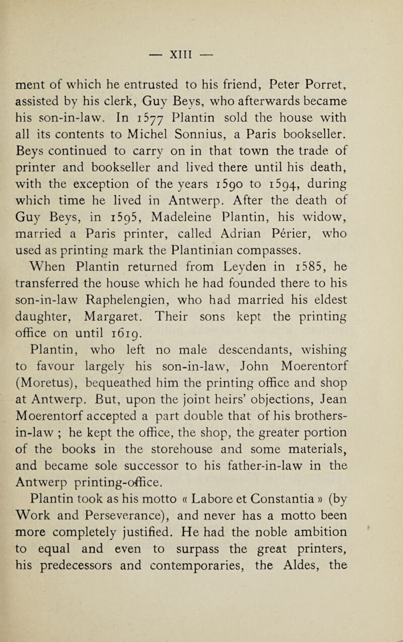 ment of which he entrusted to his friend, Peter Porret, assisted by his clerk, Guy Beys, who afterwards became his son-in-law. In i5yy Plantin sold the house with all its contents to Michel Sonnius, a Paris bookseller. Beys continued to carry on in that town the trade of printer and bookseller and lived there until his death, with the exception of the years 1590 to 1594, during which time he lived in Antwerp. After the death of Guy Beys, in i5p5, Madeleine Plantin, his widow, married a Paris printer, called Adrian Perier, who used as printing mark the Plantinian compasses. When Plantin returned from Leyden in 15 8 5, he transferred the house which he had founded there to his son-in-law Raphelengien, who had married his eldest daughter, Margaret. Their sons kept the printing office on until 1619. Plantin, who left no male descendants, wishing to favour largely his son-in-law, John Moerentorf (Moretus), bequeathed him the printing office and shop at Antwerp. But, upon the joint heirs’ objections, Jean Moerentorf accepted a part double that of his brothers- in-law ; he kept the office, the shop, the greater portion of the books in the storehouse and some materials, and became sole successor to his father-in-law in the Antwerp printing-office. Plantin took as his motto « Lahore et Constantia » (by Work and Perseverance), and never has a motto been more completely justified. He had the noble ambition to equal and even to surpass the great printers, his predecessors and contemporaries, the Aides, the