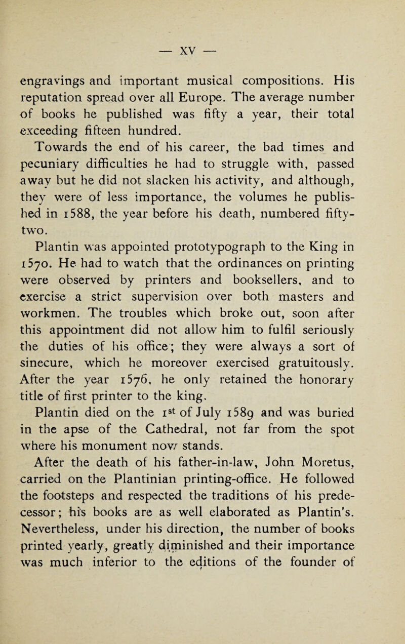 engravings and important musical compositions. His reputation spread over all Europe. The average number of books he published was fifty a year, their total exceeding fifteen hundred. Towards the end of his career, the bad times and pecuniary difficulties he had to struggle with, passed away but he did not slacken his activity, and although, they were of less importance, the volumes he publis¬ hed in 1588, the year before his death, numbered fifty- two. Plantin was appointed prototypograph to the King in 1570. He had to watch that the ordinances on printing were observed by printers and booksellers, and to exercise a strict supervision over both masters and workmen. The troubles which broke out, soon after this appointment did not allow him to fulfil seriously the duties of his office; they were always a sort of sinecure, which he moreover exercised gratuitously. After the year 1576, he only retained the honorary title of first printer to the king. Plantin died on the Ist of July i58g and was buried in the apse of the Cathedral, not far from the spot where his monument now stands. After the death of his father-in-law, John Moretus, carried on the Plantinian printing-office. He followed the footsteps and respected the traditions of his prede¬ cessor; Hi's books are as well elaborated as Plantin’s. Nevertheless, under his direction, the number of books printed yearly, greatly diminished and their importance was much inferior to the eclitions of the founder of