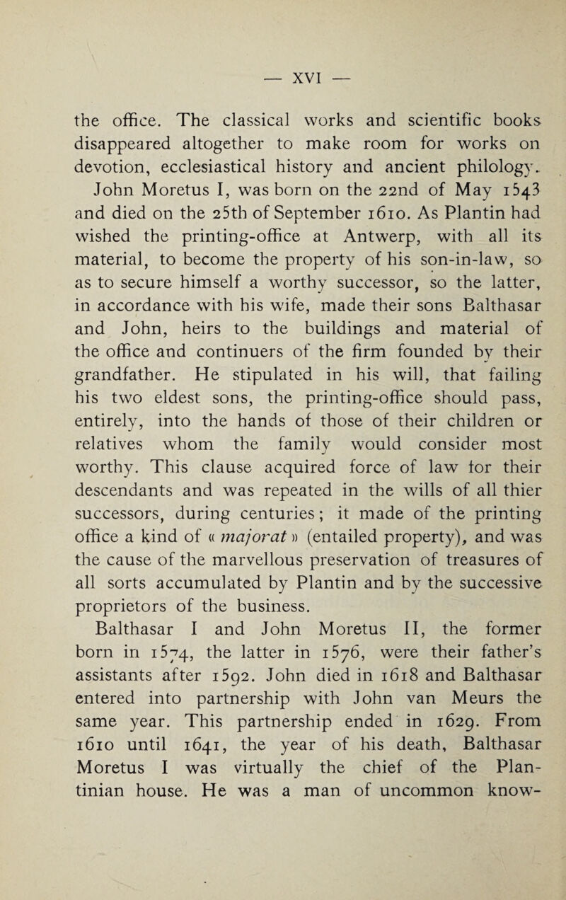 the office. The classical works and scientific books disappeared altogether to make room for works on devotion, ecclesiastical history and ancient philology. John Moretus I, was born on the 22nd of May 1543 and died on the 25th of September 1610. As Plantin had wished the printing-office at Antwerp, with all its material, to become the property of his son-in-law, so as to secure himself a worthy successor, so the latter, in accordance with his wife, made their sons Balthasar and John, heirs to the buildings and material of the office and continuers of the firm founded by their grandfather. He stipulated in his will, that failing his two eldest sons, the printing-office should pass, entirely, into the hands of those of their children or relatives whom the family would consider most worthy. This clause acquired force of law for their descendants and was repeated in the wills of all thier successors, during centuries; it made of the printing office a kind of « major'at» (entailed property), and was the cause of the marvellous preservation of treasures of all sorts accumulated by Plantin and by the successive proprietors of the business. Balthasar I and John Moretus II, the former born in 1574, the latter in i576, were their father’s assistants after 1592. John died in 1618 and Balthasar entered into partnership with John van Meurs the same year. This partnership ended in 1629. From 1610 until 1641, the year of his death, Balthasar Moretus I was virtually the chief of the Plan- tinian house. He was a man of uncommon know-