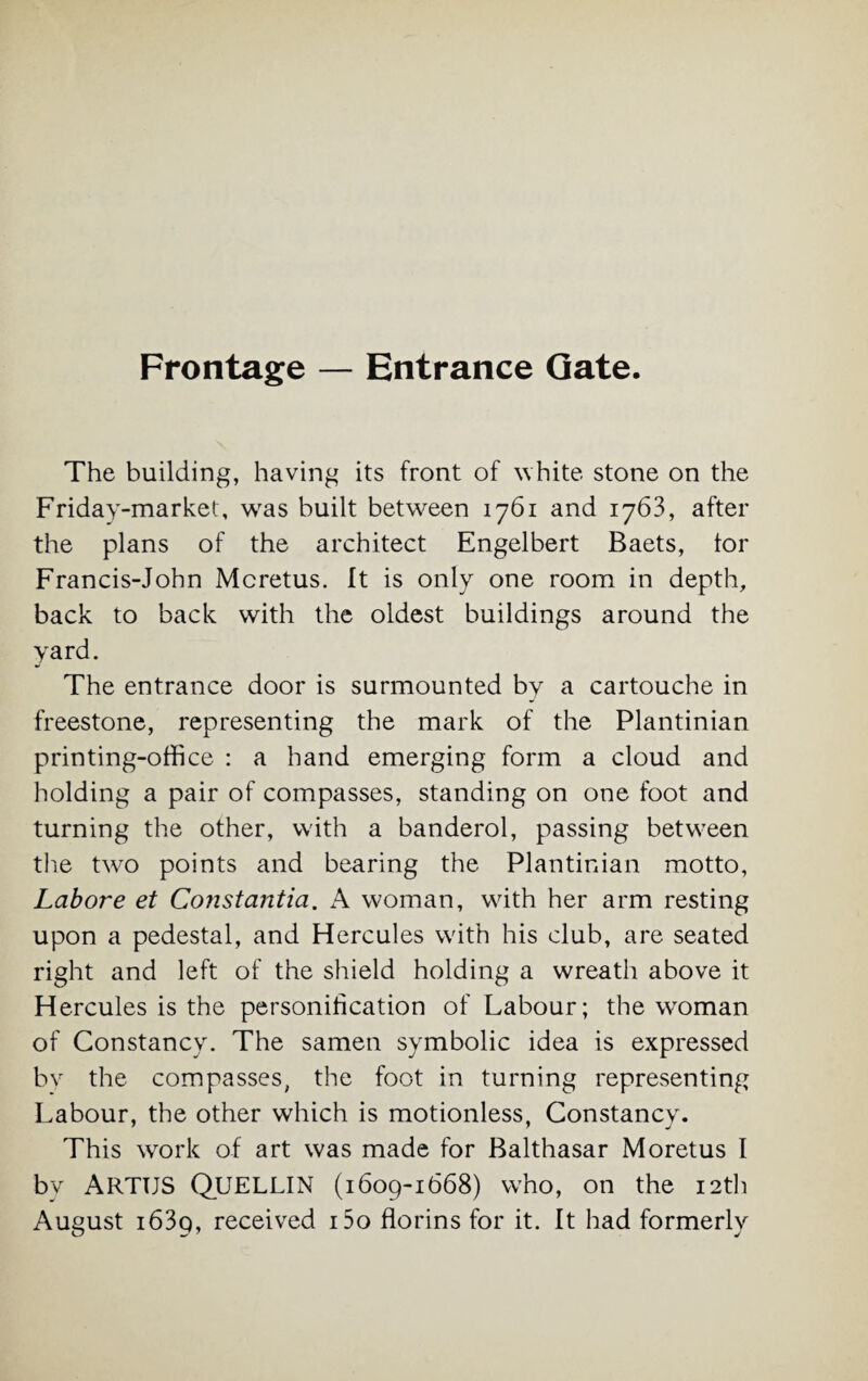 Frontage — Entrance Gate. The building, having its front of white stone on the Friday-market, was built between 1761 and 1763, after the plans of the architect Engelbert Baets, tor Francis-John Mcretus. It is only one room in depth, back to back with the oldest buildings around the yard. The entrance door is surmounted by a cartouche in freestone, representing the mark of the Plantinian printing-office : a hand emerging form a cloud and holding a pair of compasses, standing on one foot and turning the other, with a banderol, passing between the two points and bearing the Plantinian motto, Lahore et Constantia. A woman, with her arm resting upon a pedestal, and Hercules with his club, are seated right and left of the shield holding a wreath above it Hercules is the personification of Labour; the woman of Constancy. The samen symbolic idea is expressed by the compasses, the foot in turning representing Labour, the other which is motionless, Constancy. This work of art was made for Balthasar Moretus I bv ARTTJS QUELLIN (1609-1668) who, on the 12th August i63p, received i5o florins for it. It had formerly