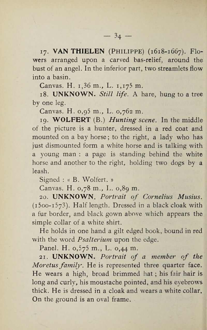 17. VAN THIELEN (Philippe) (1618-1667). Flo- wers arranged upon a carved bas-relief, around the bust of an angel. In the inferior part, two streamlets flow into a basin. Canvas. H. i,36 m., L. 1,175 m. 18. UNKNOWN. Still life. A hare, hung to a tree by one leg. Canvas. H. 0,95 m., L. 0,762 m. 19. WOLFERT (B.) Hunting scene. In the middle of the picture is a hunter, dressed in a red coat and mounted on a bay horse; to the right, a lady who has just dismounted form a white horse and is talking with a young man : a page is standing behind the white horse and another to the right, holding two dogs by a leash. Signed : « B. Wolfert. » Canvas. H. 0,78 m., L. 0,89 m. 20. UNKNOWN. Portrait of Cornelius Musius. (i5oo-i573). Half length. Dressed in a black cloak with a fur border, and black gown above which appears the simple collar of a white shirt. He holds in one hand a gilt edged book, bound in red with the word Psalterium upon the edge. Panel. H. 0,675 m., L. 0,44 m. 21. UNKNOWN. Portrait of a member of the Moretus family. He is represented three quarter face. He wears a high, broad brimmed hat ; his fair hair is long and curly, his moustache pointed, and his eyebrows thick. He is dressed in a cloak and wears a white collar. On the ground is an oval frame.
