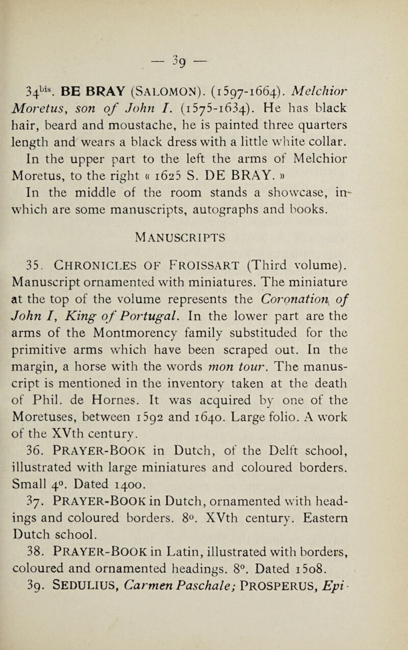 34bis. BE BRAY (SALOMON). (1597-1664). Melchior Moretus, son of John I. (1575-1634). He has black hair, beard and moustache, he is painted three quarters length and wears a black dress with a little white collar. In the upper part to the left the arms of Melchior Moretus, to the right « 1625 S. DE BRAY. » In the middle of the room stands a showcase, in- which are some manuscripts, autographs and books. Manuscripts 35. Chronicles of Froissart (Third volume). Manuscript ornamented with miniatures. The miniature at the top of the volume represents the Coronation^ of John I, King of Portugal. In the lower part are the arms of the Montmorency family substituded for the primitive arms which have been scraped out. In the margin, a horse with the words mon tour. The manus¬ cript is mentioned in the inventory taken at the death of Phil, de Hornes. It was acquired by one of the Moretuses, between 1592 and 1640. Large folio. A work of the XVth century. 36. PRAYER-BOOK in Dutch, of the Delft school, illustrated with large miniatures and coloured borders. Small 40. Dated 1400. 37. PRAYER-BOOK in Dutch, ornamented with head¬ ings and coloured borders. 8°. XVth century. Eastern Dutch school. 38. PRAYER-BOOK in Latin, illustrated with borders, coloured and ornamented headings. 8°. Dated i5o8. 3g. SEDULIUS, Carmen Paschale; PROSPERUS, Epi