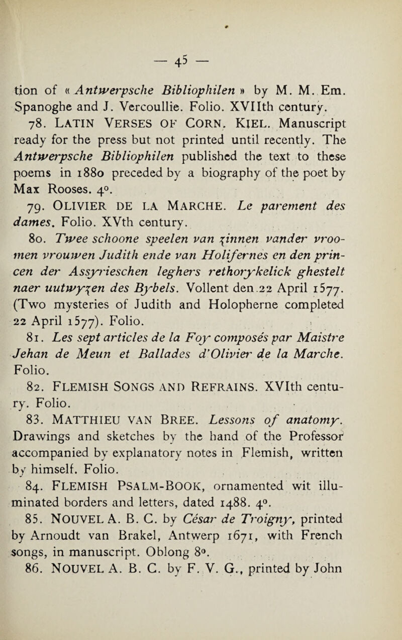 tion of « Antwerpsclie Bibliophilen » by M. M. Em. Spanogbe and J. Vercoullie. Folio. XVIIth century. 78. Latin Verses of Corn. Kiel. Manuscript ready for the press but not printed until recently. The Antwerpsclie Bibliophilen published the text to these poems in 1880 preceded by a biography of the poet by Max Rooses. 40. 79. Olivier de la Marche. Le pavement des dames. Folio. XVth century. 80. Twee schoone speelen van 4innen vander vroo- men vrouwen Judith ende van Holif ernes en den prin- cen dev Assyrieschen leghers rethorykelick ghestelt naer uutwy\en des Bybels. Vollent den.22 April ibjj. (Two mysteries of Judith and Holopherne completed 22 April 1577). Folio. 81. Les sept articles de la Foy composes par Maistre Jehan de Meun et Ballades d'Oliviei- de la Marche. Folio. 82. Flemish Songs and Refrains. XVIth centu¬ ry. Folio. 83. MATTHIEU VAN BREE. Lessons of anatomy. Drawings and sketches by the hand of the Professor accompanied by explanatory notes in Flemish, written by himself. Folio. 84. FLEMISH Psalm-Book, ornamented wit illu¬ minated borders and letters, dated 1488. 40. 85. NOUVEL A. B. C. by Cesar de Troigny, printed by Arnoudt van Brakel, Antwerp 1671, with French songs, in manuscript. Oblong 8°. 86. NOUVEL A. B. C. by F. V. G., printed by John