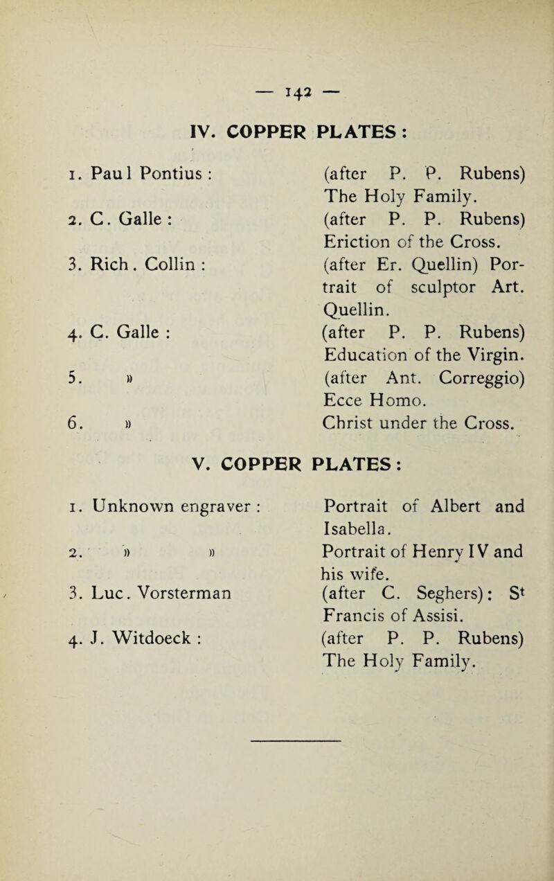 IV. COPPER PLATES : 1. Pau 1 Pontius : 2. C. Galle : 3. Rich. Collin : 4. C. Galle : 5. » 6. )) (after P. P. Rubens) The Holy Family. (after P. P. Rubens) Eriction of the Cross, (after Er. Quellin) Por¬ trait of sculptor Art. Quellin. (after P. P. Rubens) Education of the Virgin, (after Ant. Correggio) Ecce Homo. Christ under the Cross. V. COPPER PLATES: 1. Unknown engraver : 2. » » 3. Luc. Vorsterman 4. J. Witdoeck : Portrait of Albert and Isabella. Portrait of Henry IV and his wife. (after C. Seghers): S* Francis of Assisi. (after P. P. Rubens) The Holy Family.