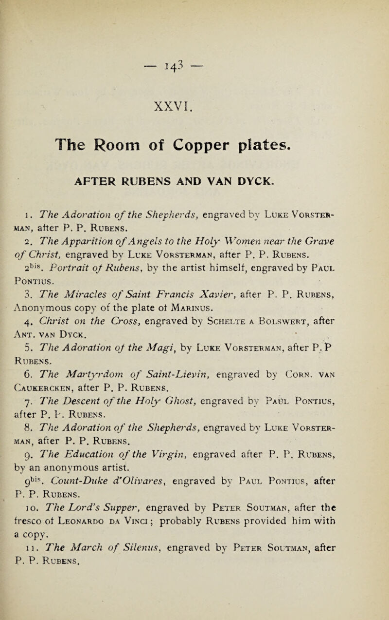 The Room of Copper plates. AFTER RUBENS AND VAN DYCK. 1. The Adoration of the Shepherds, engraved by Luke Vorster¬ man, after P. P. Rubens. 2. The Apparition of Angels to the Holy' Women near the Grave of Christ, engraved by Luke Vorsterman, after P. P. Rubens. 2bis. Portrait of Rubens, by the artist himself, engraved by Paul Pontius. 3. The Miracles of Saint Francis Xavier, after P. P. Rubens, Anonymous copy of the plate of Marinus. 4. Christ on the Cross, engraved by Schelte a Bolswert, after Ant. van Dyck. 5. The Adoration of the Magi, by Luke Vorsterman, after P. P Rubens. 6. The Martyrdom of Saint-Lievin, engraved by Corn, van Caukercken, after P. P. Rubens. 7. The Descent of the Holy Ghost, engraved by Paul Pontius, after P. K Rubens. 8. The Adoration of the Shepherds, engraved by Luke Vorster¬ man, after P. P. Rubens. 9. The Education of the Virgin, engraved after P. P. Rubens, by an anonymous artist. 9bis. Count-Duke d'Olivares, engraved by Paul Pontius, after P. P. Rubens. 10. The Lord’s Supper, engraved by Peter Soutman, after the fresco of Leonardo da Vinci; probably Rubens provided him with a copy. 11. The March of Silenus, engraved by Peter Soutman, after P. P. Rubens.