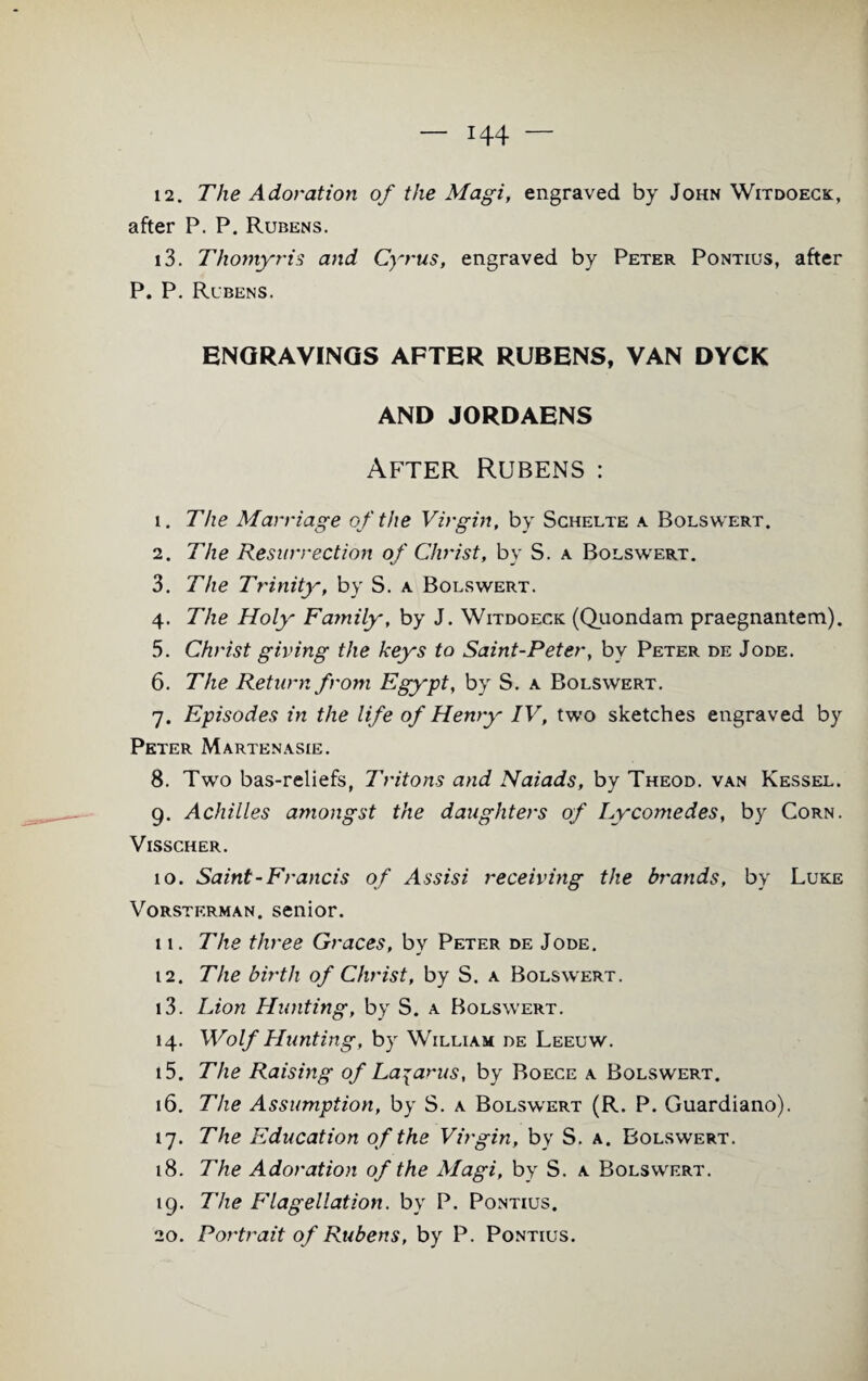 12. The Adoration of the Magi, engraved by John Witdoeck, after P. P. Rubens. 13. Thomyris and Cyrus, engraved by Peter Pontius, after P. P. Rlbens. ENGRAVINGS AFTER RUBENS, VAN DYCK AND JORDAENS After Rubens : 1. The Marriage of the Virgin, by Schelte a Bolswert. 2. The Resurrection of Christ, by S. a Bolswert. 3. The Trinity, by S. a Bolswert. 4. The Holy Family-, by J. Witdoeck (Quondam praegnantem). 5. Christ giving the keys to Saint-Peter, by Peter de Jode. 6. The Return from Egypt, by S. a Bolswert. 7. Episodes in the life of Henryr IV, two sketches engraved by Peter Martenasie. 8. Two bas-reliefs, Tritons and Naiads, by Theod. van Kessel. 9. Achilles amongst the daughters of Lycomedes, by Corn. Visscher. 10. Saint-Francis of Assisi receiving the brands, by Luke Vorsterman. senior. 11. The three Graces, by Peter de Jode. 12. The birth of Christ, by S. a Bolswert. 13. Lion Hunting, by S. a Bolswert. 14. Mrolf Hunting, by William de Leeuw. 15. The Raising of Lazarus, by Boece a Bolswert. 16. The Assumption, by S. a Bolswert (R. P. Guardiano). 17. The Education of the Virgin, by S. a. Bolswert. 18. The Adoration of the Magi, by S. a Bolswert. 19. The Flagellation, by P. Pontius. 20. Portrait of Rubens, by P. Pontius.