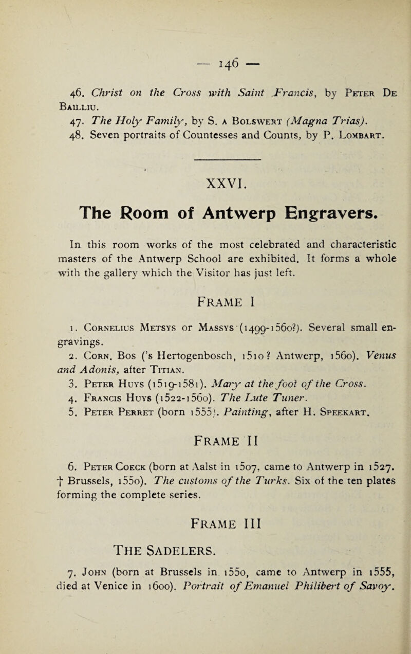 Ballliu. 47. The Holy Family, by S. a Bolswert (Magna Trias). 48. Seven portraits of Countesses and Counts, by P. Lombart. XXVI. The Room of Antwerp Engravers. In this room works of the most celebrated and characteristic masters of the Antwerp School are exhibited. It forms a whole with the gallery which the Visitor has just left. Frame I 1. Cornelius Metsys or Massys (1499-1560?,). Several small en¬ gravings. 2. Corn. Bos (’s Hertogenbosch, i5io? Antwerp, i56o). Venus and Adonis, alter Titian. 3. Peter Huys (1519-1581). Mary at the fool of the Cross. 4. Francis Huys (i522-i56o). The Lute Tuner. 5. Peter Perret (born 1555). Painting, after H. Speekart. Frame II 6. Peter Coeck (born at Aalst in 1607. came to Antwerp in 1527. •f Brussels, i55o). The customs of the Turks. Six of the ten plates forming the complete series. Frame III The Sadelers. 7. John (born at Brussels in i55o, came to Antwerp in 1555, died at Venice in 1600). Portrait of Emanuel Philibert of Savoy.