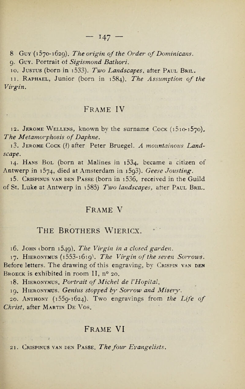 8 Guy (1570-1629). The origin of the Order of Dominicans. 9. Guy. Portrait of Sigismond Bathori. 10. Justus (born in i533). Two Landscapes, after Paul Bril. 11. Raphael, Junior (born in 1584). The Assumption of the Virgin. Frame IV 12. Jerome Wellens, known by the surname Cock (i5io-i57o). The Metamorphosis of Daphne. 13. Jerome Cock (?) after Peter Bruegel. A mountainous Land¬ scape. 14. Hans Bol (born at Malines in 1534, became a citizen of Antwerp in 1574, died at Amsterdam in 1593). Geese Jousting. 15. Crispinus van den Passe (born in 1536, received in the Guild of St. Luke at Antwerp in 1585) Two landscapes, after Paul Bril. Frame V The Brothers Wiericx. 16. John (born 1549). The Virgin in a closed garden. 17. Hieronymus (1553-1619c The Virgin of the seven Sorrows. Before letters. The drawing of this engraving, by Crispin van den Broeck is exhibited in room II, n° 20. 18. Hieronymus, Portrait of Michel de VHopital. 19. Hieronymus. Genius stopped by Sorrow and Misery. 20. Anthony (1559-1624). Two engravings from the Life of Christ, after Martin De Vos. Frame VI 21. Crispinus van den Passe. The four Evangelists.