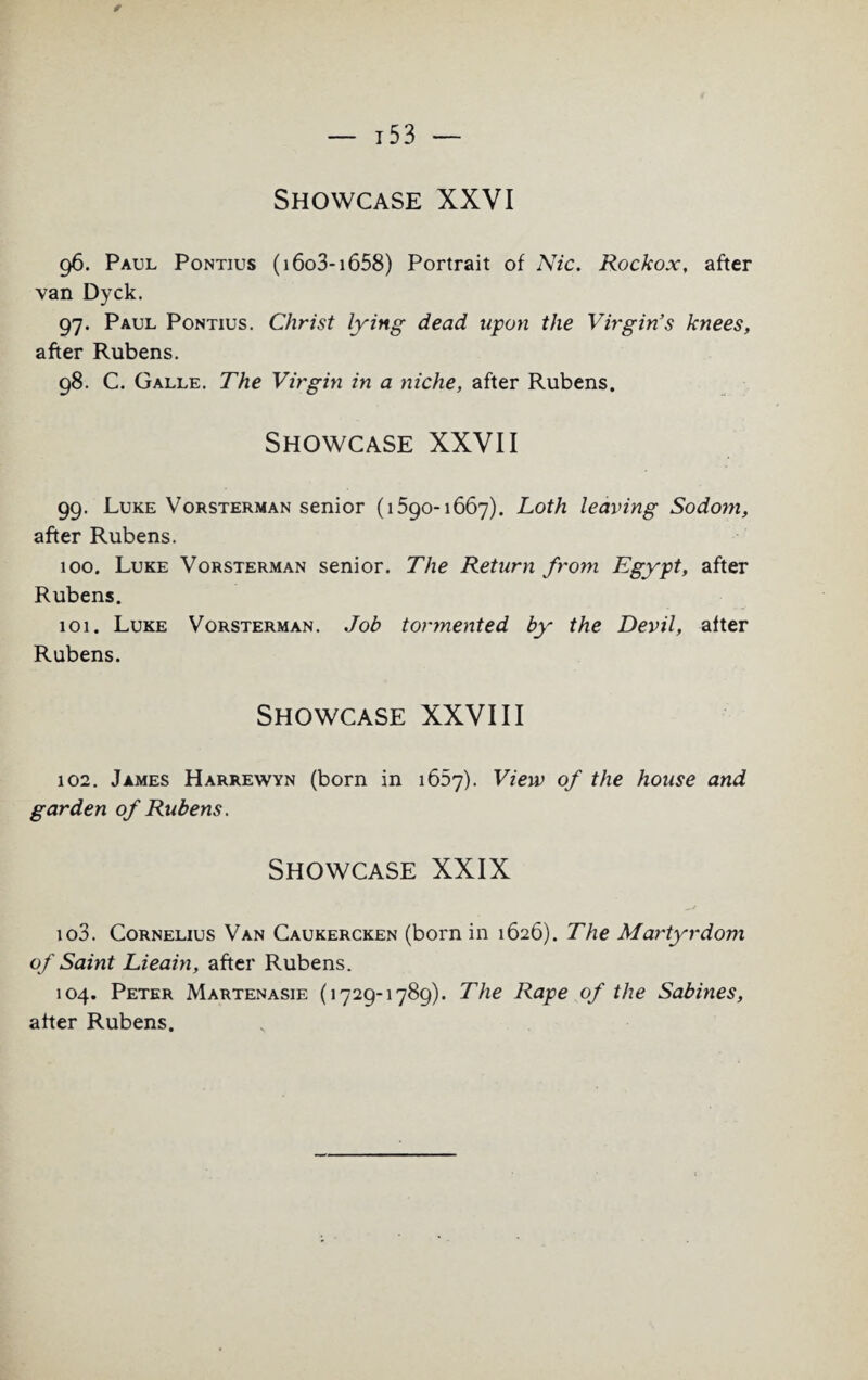 * — 15 3 — Showcase XXVI 96. Paul Pontius (i6o3-i658) Portrait of Nic. Rockox, after van Dyck. 97. Paul Pontius. Christ lying dead upon the Virgin’s knees, after Rubens. 98. C. Galle. The Virgin in a niche, after Rubens. Showcase XXVII 99. Luke Vorsterman senior (1590-1667). Loth leaving Sodom, after Rubens. 100. Luke Vorsterman senior. The Return from Egypt, after Rubens. 101. Luke Vorsterman. Job tormented by the Devil, after Rubens. Showcase XXVIII 102. James Harrewyn (born in 1657). View of the house and garden of Rubens. Showcase XXIX 103. Cornelius Van Caukercken (born in 1626). The Martyrdom of Saint Lieain, after Rubens. 104. Peter Martenasie (1729-1789). The Rape of the Sabines, after Rubens.