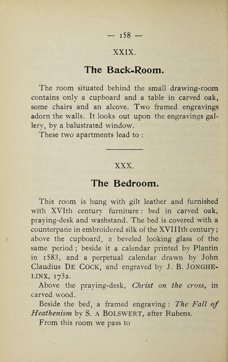 XXIX. The Back-Room. The room situated behind the small drawing-room contains only a cupboard and a table in carved oak, some chairs and an alcove. Two framed engravings adorn the walls. It looks out upon the engravings gal¬ lery, by a balustrated window. These two apartments lead to : XXX. The Bedroom. This room is hung with gilt leather and furnished with XVIth century furniture : bed in carved oak, praying-desk and wasbstand. The bed is covered with a counterpane in embroidered silk of the XVIIIth century; above the cupboard, a beveled looking glass of the same period ; beside it a calendar printed by Plantin in 1583, and a perpetual calendar drawn by John Claudius De COCK, and engraved by J. B. JONGHE- LINX, 1732. Above the praying-desk, Christ on the cross, in carved wood. Beside the bed, a framed engraving : The Fall of Heathenism by S. A BOLSWERT, after Rubens. From this room we pass to
