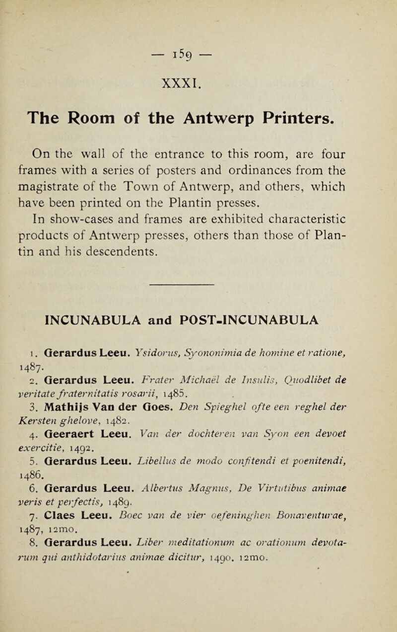 XXXI. The Room of the Antwerp Printers. On the wall of the entrance to this room, are four frames with a series of posters and ordinances from the magistrate of the Town of Antwerp, and others, which have been printed on the Plantin presses. In show-cases and frames are exhibited characteristic products of Antwerp presses, others than those of Plan- tin and his descendents. INCUNABULA and POST-INCUNABULA 1. Gerardus Leeu. Ysidorus, Syononimia de homine et ratione, 1487. 2. Gerardus Leeu. Frater Michael de Insulis, Qjiodlibet de veritate fraternitatis rosarii, 1485. 3. Mathijs Van der Goes. Den Spieghel ofte een reghel der Kersten ghelove, 1482. 4. Geeraert Leeu. Van der dochteren van Syon een devoet exercitie, 1492. 5. Gerardus Leeu. Libellus de modo conftendi et poenitendi, 1486. 6. Gerardus Leeu. Albertus Magnus, De Virtutibus animae veris et per/ectis, 1489. 7. Claes Leeu. Boec van de vier oefeninghen Bonaventurae, 1487, i2mo. 8. Gerardus Leeu. Fiber meditationum ac orationum devota- rum qui anthidotarius animae dicitur, 1490. i2mo.