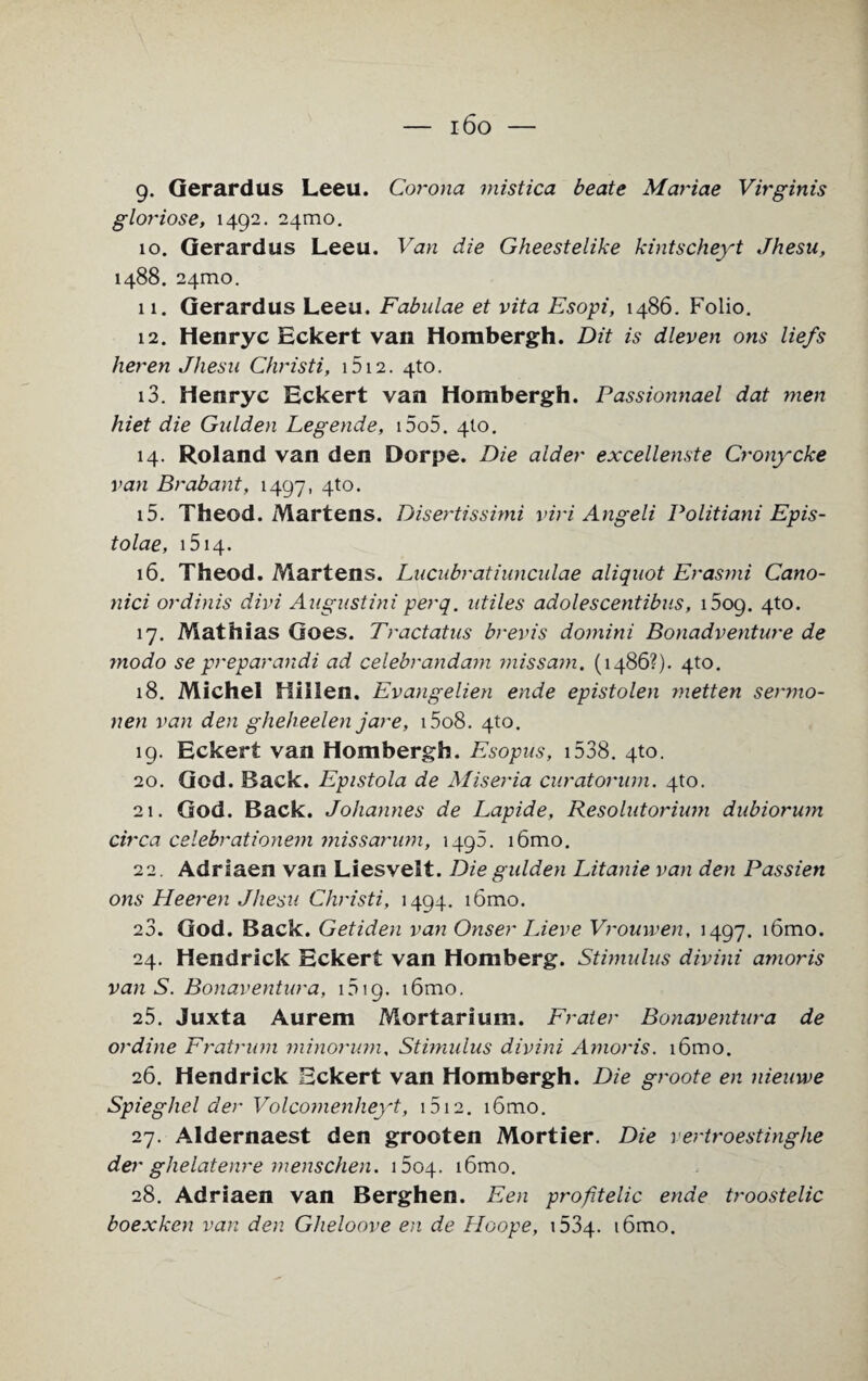 — i6o — 9. Gerardus Leeu. Corona mistica beate Mariae Virginis gloriose, 1492. 241110. 10. Gerardus Leeu. Van die Gheestelike kintscheyt Jhesu, 1488. 241110. 11. Gerardus Leeu. Fabulae et vita Esopi, i486. Folio. 12. Henryc Eckert van Hombergh. Dit is dleven ons liefs heren Jhesu Christi, 1512. 4to. 13. Henryc Eckert van Hombergh. Passionnael dat men hiet die Gulden Legende, i5o5. 4I0. 14. Roland van den Dorpe. Die alder excellenste Crony eke van Brabant, 1497, 4to. 15. Theod. Martens. Disertissimi viri Angeli Politiani Epis- tolae, 1514. 16. Theod. Martens. Lucubratiunculae aliquot Erasmi Cano- nici ordinis divi Augustini perq. utiles adolescentibus, i5og. 4to. 17. Mathias Goes. Tractatus brevis domini Bonadventure de modo se preparandi ad celebrandam miss am, (i486?). 4to. 18. Michel Hiilen. Evangelien ende epistolen metten sermo- nen van den glieheelen jare, i5o8. 4to. 19. Eckert van Hombergh. Esopus, 1538. 4to. 20. God. Back. Epistola de Miseria curatorum. 4to. 21. God. Back. Johannes de Lapide, Resolutorium dubiorum circa celebrationem missarum, 1495. i6mo. 22. Adriaen van Liesvelt. Die gulden Litanie van den Passien ons Heeren Jhesu Christi, 1494. i6mo. 23. God. Back. Getiden van Onser Lieve Vrouwen, 1497. i6mo. 24. Hendrick Eckert van Homberg. Stimulus divini amoris van S. Bonaventura, 1519. i6mo. 25. Juxta Aurem Mortarium. Frater Bonaventura de ordine Fratrum minorum. Stimulus divini Amoris. i6mo. 26. Hendrick Eckert van Hombergh. Die groote en nieuwe Spiegliel der Volcomenheyt, 1512. i6mo. 27. Aldernaest den grooten Mortier. Die vertroestinghe der ghelatenre menschen. 1604. i6mo. 28. Adriaen van Berghen. Een profitelic ende troostelic boexken van den Gheloove en de Hoope, 1534. i6mo.