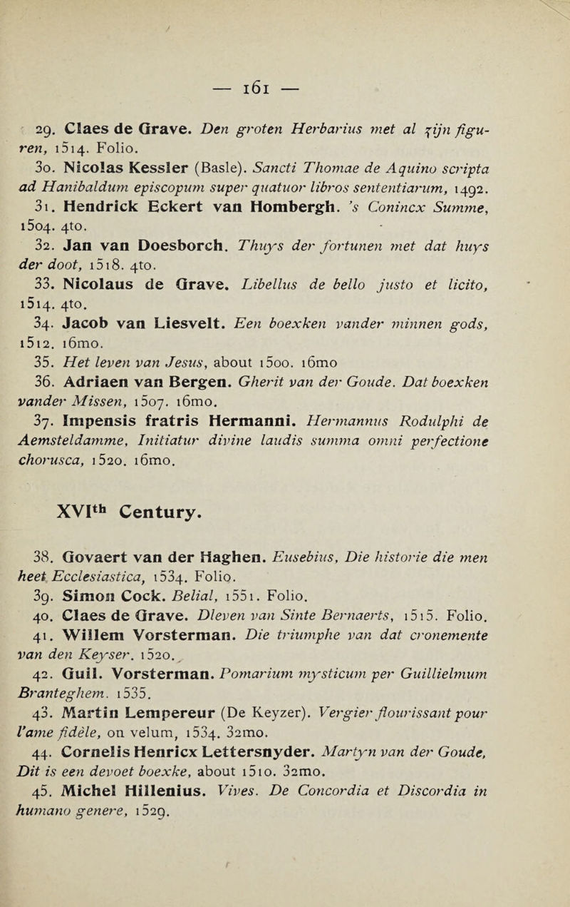 29. Claes de Grave. Den groten Herbarius met al %ijn figu- ren, 1514. Folio. 30. Nicolas Kessler (Basle). Sancti Thomae de Aquino scripta ad Hanibaldum episcopum super quatuor libros sententiarum, 1492. 31. Hendrick Eckert van Hombergh. ’s Conincx Summe, 1504. 4to. 32. Jan van Doesborch. Thuys der fortunen met dat hnys der doot, 1518. 41:0. 33. Nicolaus de Grave. Libellus de bello justo et licito, 1514. 4to. 34. Jacob van Liesvelt. Een boexken vander minnen gods, i5i2. i6mo. 35. Het leven van Jesus, about i5oo. i6mo 36. Adriaen van Bergen. Gherit van der Goude. Dat boexken vander Mis sen, 1507. i6mo. 37. Impensis fratris Hermanni. Hermannus Rodulphi de Aemsteldamme, Initiatur divine laudis summa omni perfectione chorusca, 1520. i6mo. XVIth Century. 38. Govaert van der Haghen. Eusebius, Die historic die men heet Ecciesiastica, 1534. Folio. 39. Simon Cock. Belial, 1551. Folio. 40. Claes de Grave. Dieven van Sinte Bernaerts, 1515. Folio. 41. Willem Vorsterman. Die triumphe van dat cronemente van den Keyset'. i52o. 42. Guil. Vorsterman. Pomarium mysticum per Guillielmum Bt 'anteghem. 1535. 43. Martin Lempereur (De Keyzer). Vergier flour is s ant pour Vame f dele, on velum, 1534. Samo. 44. Cornells Henricx Lettersnyder. Martyn van der Goude, Dit is een devoet boexke, about i5io. 32mo. 45. Michel Hillenius. Vives. De Concordia et Discordia in humano genere, 1529.