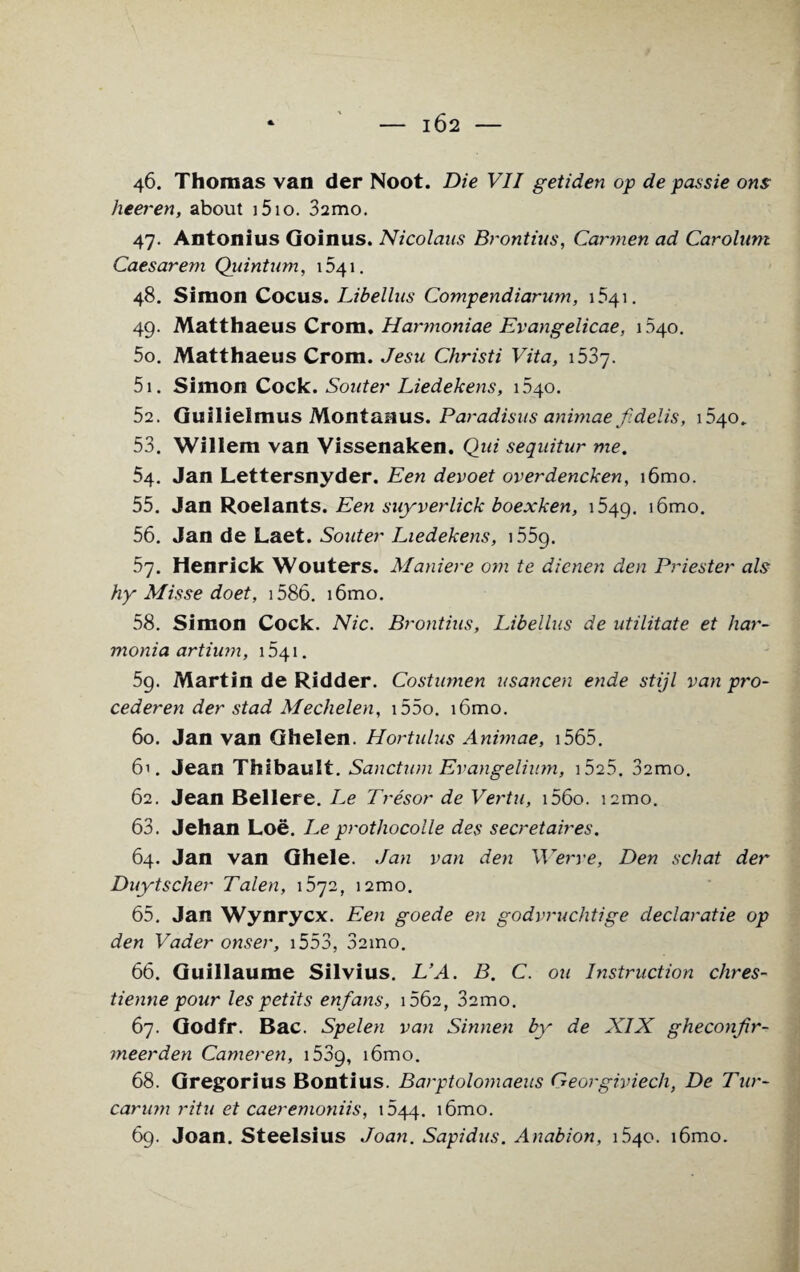 46. Thomas van der Noot. Die VII getiden op de passie ons heeren, about 151 o. 32mo. 47. Antonius Goinus. Nicolaus Brontius, Carmen ad Carolum Caesarem Quintum, 1541. 48. Simon Cocus. Libellus Compendiarum, 1541. 49. Matthaeus Crom. Harmoniae Evangelicae, 1340. 50. Matthaeus Crom. Jesu Christi Vita, i53j. 51. Simon Cock. Souter Liedekens, 1540. 52. Guilielmus Montaaus. Paradisus animae f. delis, 040* 53. Willem van Vissenaken. Qui seqnitur me. 54. Jan Lettersnyder. Een devoet overdencken, i6mo. 55. Jan Roelants. Een suyverlick boexken, 1549. ^mo. 56. Jan de Laet. Souter Liedekens, 1559. 57. Henrick Wouters. Maniere om te dienen den Dniester als hy Misse doet, 1586. i6mo. 58. Simon Cock. Nic. Brontius, Libellus de utilitate et har- monia artium, 1541. 59. Martin de Ridder. Costumen usancen ende stijl van pro- cederen der stad Mechelen, i55o. i6mo. 60. Jan van Ghelen. Hortulus Animae, i565. 61. Jean Thibault. Sanctum Evangelium, i525. 32mo. 62. Jean Bellere. Le Tresor de Vertu, i56o. i2mo. 63. Jehan Loe. Leprothocolle des secretaires. 64. Jan van Ghele. Jan van den Werve, Den schat der Duytscher Talen, i2mo. 65. Jan Wynrycx. Een goede en godvruchtige declaratie op den Vader onser, 1553, 32ino. 66. Guillaume Silvius. L’A. B. C. ou Instruction chres- tienne pour les petits enfans, 1662, 32mo. 67. Godfr. Bac. Spelen van Sinnen by de XIX gheconjir- meerden Cameren, 1539, tGmo. 68. Gregorius Bontius. Barptolomaeus Georgiviech, De Tur- carum ritu et caeremoniis, 044. i6mo. 69. Joan. Steelsius Joan. Sapidus. Anabion, 1540. i6mo.