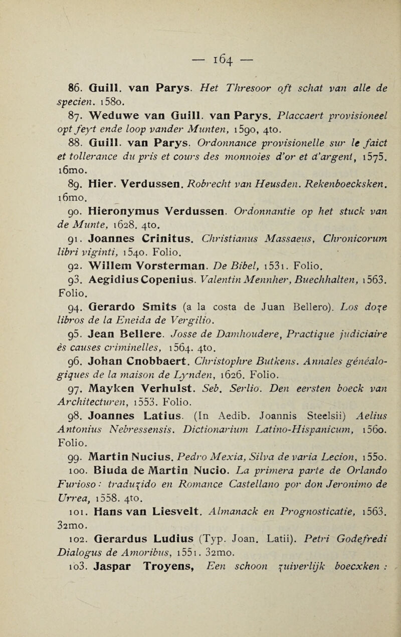 86. Quill, van Parys. Het Tliresoor oft schat van alle de specien. i58o. 87. Weduwe van Guill. van Parys. Placcaert provisioned opt feyt ende loop vander Munten, i5go, 4to. 88. Guill. van Parys. Ordonnance provisionelle sur le faict et toilerance du pris et cours des monnoies d’or et d’argent, i5y5. i6mo. 89. Hier. Verdussen. Robrecht van Heusden. Rekenboecksken. i6mo. 90. Hieronymus Verdussen. Ordonnantie op het stuck van de Munte, 1628. 4to. 91. Joannes Crinitus. Christianus Massaeus, Chronicorum libri viginti, 1540. Folio. 92. Willem Vorsterman. DeBibel, 1531. Folio. 93. Aegidius Copenius. Valentin Mennher, Buechhalten, 1563. Folio. 94. Gerardo Smits (a la costa de Juan Bellero). Los do^e libros de la Eneida de Vergilio. 96. Jean Bellere. Josse de Damhoudere, Practique judiciaire es causes criminelles, 1564. 4to. 96. Johan Cnobbaert. Ctiristophre Butkens. Annales genealo- giques de la maison de Lynden, 1626. Folio. 97. May ken Verhulst. Seb. Serlio. Den eersten boeck van Architecturen, 1553. Folio. 98. Joannes Latius. (In Aedib. Joannis Steelsii) Aelius Antonius Nebressensis. Dictionarium Latino-Hispanicum, i56o. Folio. 99. Martin Nucius. Pedro Mexia, Silva de varia Lecion, i55o. 100. Biuda de Martin Nucio. La primera parte de Orlando Furioso •' tradu^ido en Romance Castellano por don Jeronimo de Urrea, 1558. 4to. 101. Hans van Liesvelt. Almanack en Prognosticatie, 1563. 32IT10. 102. Gerardus Ludius (Typ. Joan. Latii). Petri Godefredi Dialogus de Amoribus, 1551. 32mo. 103. Jaspar Troyens, Een schoon 7uiverlijk boecxken :