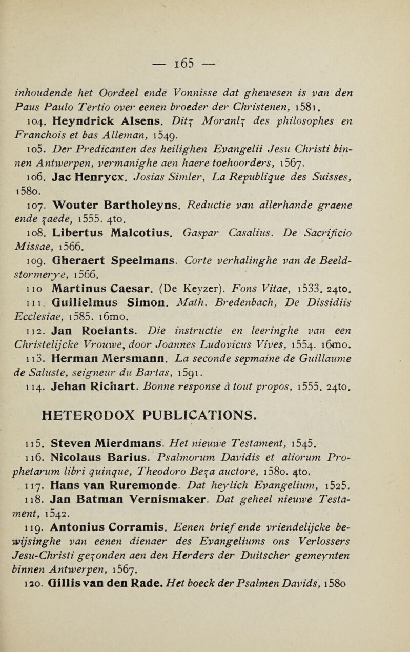 inhoudende het Oordeel ende Vonnisse dat ghewesen is van den Pans Paulo Tertio over eenen broeder der Christenen, i58i. 104. Heyndrick Alsens. Ditq Moranl4 des philosophies en Franchois et bas Alleman, 1549. 105. Der Predicanten des heilighen Evangelii Jesu Christi bin- nen Antwerpen, vermanighe aen haere toehoorders, 1567. 106. Jac Henrycx. Josias Simler, La Republique des Suisses, i58o. 107. Wouter Bartholeyns. Reductie van allerhande graene ende 7aede, 1555. 4to. 108. Libertus Malcotius. Gaspar Casalius. De Sacrificio Missae, 1566. 109. Gheraert Speelmans. Corte verhalinghe van de Beeld- stor?nerye, 1566. 110 Martinus Caesar. (De Keyzer). Fons Vitae, 1533. 2410. 111. Guilielmus Simon. Math. Bredenbach, De Dissidiis Ecclesiae, 1585. i6mo. 112. Jan Roelants. Die instructie en leeringlie van een Christelijcke Vrouwe, door Joannes Ludovicus Vives, 1554. i6mo. 113. Herman Mersmann. La seconde sepmaine de Guillaume de Saluste, seigneur du Bartas, 1591. 114. Jehan Richart. Bonne response a tout propos, 1555. 24to. HETERODOX PUBLICATIONS. u5. Steven Mierdmans. Het nieuwe Testament, 1545. 116. Nicolaus Barius. Psalmorum Davidis et aliorum Pro- pheiarum libri quinque, Theodoro Be\a auctore, i58o. 4to. 117. Hans van Ruremonde. Dat heylich Evangelium, i525. 118. Jan Batman Vernismaker. Dat gelieel nieuwe Testa¬ ment, 642. 119. Antonius Corramis. Eenen brief ende vriendelijcke be- wijsinghe van eenen dienaer des Evangeliums ons Verlossers Jesu-Christi ge^onden aen den Herders der Duitscher gemeynten binnen Antwerpen, 1567. 120. Gillis van den Rade. Het boeck der Psalmen Davids, i58o