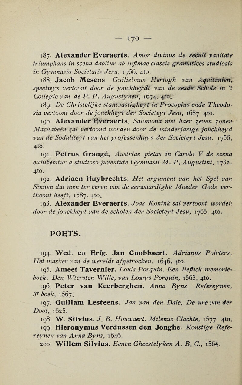 187- Alexander Everaerts. Amor divinus de seculi vanitate triumphans in scena dabitur ab infimae classis gramatices studiosis in Gymnasio Societatis Jesu, 1756. 4to. 188. Jacob Mesens. Guilielmus Hertogh van Aquitcmien, speelwys vertoont door de jonckheydt van de sesde Schole in ’t Collegie van de P. P. Augustynen, 1674. 4to. 189. De Christelijke stantvastigheyt in Procopius ende Theodo¬ sia vertoont door de jonckheyt der Societeyt Jesu, 1687 4to. 190. Alexander Everaerts. Salomona met haer 7even \onen Machabeen 7al vertoond worden door de minderjarige jonckheyd van de Sodaliteyt van het professenhuys dei' Societeyt Jesu. 1756, 4to. 191. Petrus Grange, Austriae pietas in Carolo V de scena exhibebitur a studioso juventute Gymnasii M. P. Augustini. 1732. 4to. 192. Adriaen Huybrechts. Het argument van het Spel van Sinnen dat men ter eeren van de eenvaardighe Moeder Gods ver- thoont heeft, 1587. 4to. 193. Alexander Everaerts. Joas Konink sal vertoont worden door de jonckheyt van de scholen der Societeyt Jesu, 1765. 4to. POETS. 194. Wed. en Erfg. Jan Cnobbaert. Adrianus Pointers, Het masker van de wereldt afgetrocken. 1646. 4to. 195. Ameet Tavernier. Louis Porquin. Een lieflick memorie- boek. Den Wtersten Wille, van Lowys Porquin, 1563. 4to. 196. Peter van Keerberghen. Anna Byns. Refereynen, 3e boek, 1567. 197. Guillam Lesteens. Jan van den Dale, De ure van der Dool, 1625. 198. W. Silvius. J. B. Houwaert. Milenus Clachte, 1577. 4t0* 199. Hieronymus Verdussen den Jonghe. Konstige Refe¬ reynen van Anna Byns, 1646.