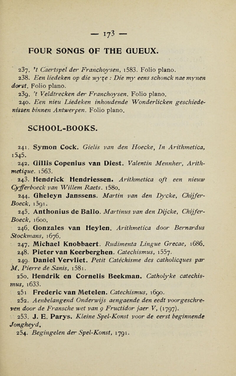 FOUR SONGS OF THE GUEUX. 237. ’t Caertspel der Franclioysen, 1583. Folio piano. 238. Een liedeken op die wy\e : Die my eens schonck nae mynen dorst. Folio piano. 239. ’t Veldtrecken dei~ Franchoysen. Folio piano. 240. Een nieu Liedeken inhoudende Wonderlicken geschiede- nissen binnen Antwerpen. Folio piano. SCHOOL-BOOKS. 241. Symon Cock. Gielis van den Hoecke, In Arithmetica, 1545. 242. Gillis Copenius van Diest. Valentin Mennher, Arith- nietique. 1563. 248. Hendrick Hendriessen. Arithmetica oft een nieuw Cyfferboeck van Willem Raets. i58o. 244. Gheleyn Janssens. Martin van den Dycke, Chijfer- Boeck, i5gi. 245. Anthonius de Ballo. Martinus van den Dijcke, Chijfer- Boeck, 1600. 246. Gonzales van Heylen. Arithmetica door Bernardus Stockmans, 1676. 247. Michael Knobbaert. Rudimenta Lingue Grecae, 1686. 248. Pieter van Keerberghen. Catecliismus, 1557. 249. Daniel Vervliet. Petit Catechisme des catholicques par M. Pierre de Sanis, 1581. 250. Hendrik en Cornelis Beekman. Catholyke catechis- mus, 1633. 25i Frederic van Metelen. Catechismus, 1690. 252. Aenbelangend Onderwijs aengaende den eedt voorgeschre- ven door de Fransche wet van g Fructidor jaer V, (1797)- 253. J. E. Parys. Kleine Spel-Konst voor de eer-st beginnende Jongheyd, 254. Begingelen der Spel-Konst, 1791.
