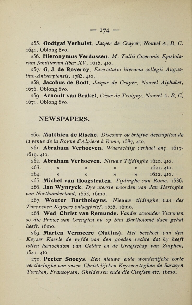 i?4 — 255. Godtgaf Verhulst. Jasper de Crayer, Nouvel A. B. C. 1641, Oblong 8vo. 256. Hieronymus Verdussen. M. Tullii Cicei-onis Epislola- rum familiarum liber XV, 1615. 4to. 257. G. J. de Roveroy. Exercitatio literaria collegii Augus- tino-Antverpiensis, 1783. 4to. 258. Jacobus de Bodt. Jaspar de Crayer. Nouvel Alphabet, 1676. Oblong 8vo. 259. Arnoult van Brakel. Cesar de Troigny, Nouvel A. B. C. 1671. Oblong 8vo. NEWSPAPERS. 260. Matthleu de Rische. Discours ou briefve description de la venue de la Royne d’Algiere a Rome, 1687, 4to. 261. Abraham Verhoeven. Waerachtig verhael en7. 1617- 1619. 4to. 262. Abraham Verhoeven. Nieuwe Tijdinghe 1620. 4to. 263. » » » » 1621. 4to. 264. » » » » 1622. 4to. 265. Michel van Hoogstraten. Tijdinghe van Rome. 1536. 266. Jan Wynryck. Dye uterste woorden van Jan Hertoghe van Northumberland, 1553. i6mo. 267. Wouter Bartholeyns. Nieuwe tijdinghe van des Turcxshen Keysers ontsegbrief, 1555. i6mo. 268. Wed. Christ van Remunde. Vander seconder Victorien so die Prince van Orengien nu op Sint Bartholome dach gehat heeft. i6mo. 269. Marten Vermeere (Nutius). Het bescheet van den Keyser Kaerle de vyfde van den goeden rechte dat hy heeft totten hertochdom van Geldre en de Graefschap van Zutphen, 041 4to. 270. Peeter Snoeys. Een nieuwe ende wonderlijeke corte verclaringhe van onsen Christelijcken Key'sere teghen de Sarasyn Torcken, Fransoysen, Gheldersen ende die Cleefsen etc. i6mo.