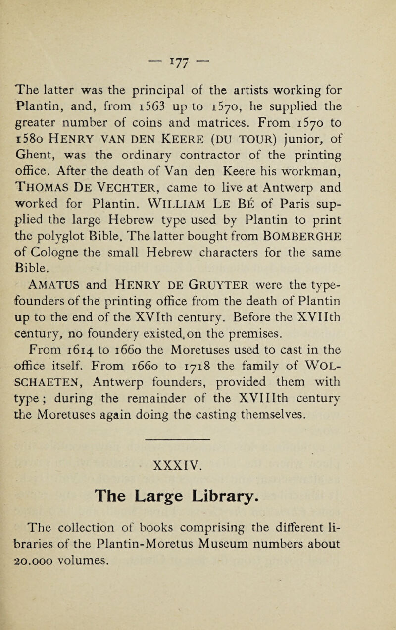 The latter was the principal of the artists working for Plantin, and, from 1563 up to 070, he supplied the greater number of coins and matrices. From 1570 to i58o Henry van den Keere (du tour) junior, of Ghent, was the ordinary contractor of the printing office. After the death of Van den Keere his workman, THOMAS De Vechter, came to live at Antwerp and worked for Plantin. WILLIAM Le Be of Paris sup¬ plied the large Hebrew type used by Plantin to print the polyglot Bible. The latter bought from BOMBERGHE of Cologne the small Hebrew characters for the same Bible. AMATUS and HENRY DE GRUYTER were the type¬ founders of the printing office from the death of Plantin up to the end of the XVIth century. Before the XVIIth century, no foundery existed, on the premises. From 1614 to 1660 the Moretuses used to cast in the office itself. From 1660 to 1718 the family of WOL- SCHAETEN, Antwerp founders, provided them with type; during the remainder of the XVII Ith century the Moretuses again doing the casting themselves. XXXIV. The Large Library. The collection of books comprising the different li¬ braries of the Plantin-Moretus Museum numbers about 20.000 volumes.