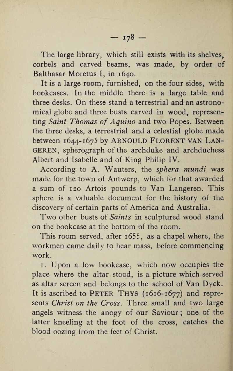 The large library, which still exists with its shelves, corbels and carved beams, was made, by order of Balthasar Moretus I, in 1640. It is a large room, furnished, on the four sides, with bookcases. In the middle there is a large table and three desks. On these stand a terrestrial and an astrono¬ mical globe and three busts carved in wood, represen¬ ting Saint Thomas of Aquino and two Popes. Between the three desks, a terrestrial and a celestial globe made between 1644-1675 by ARNOULD FLORENT VAN LAN- GEREN, spherograph of the archduke and archduchess Albert and Isabelle and of King Philip IV. According to A. Wauters, the sphera mundi was made for the town of Antwerp, which for that awarded a sum of 120 Artois pounds to Van Langeren. This sphere is a valuable document for the history of the discovery of certain parts of America and Australia. Two other busts of Saints in sculptured wood stand on the bookcase at the bottom of the room. This room served, after 1655, as a chapel where, the workmen came daily to hear mass, before commencing work. 1. Upon a low bookcase, which now occupies the place where the altar stood, is a picture which served as altar screen and belongs to the school of Van Dyck. It is ascribed to PETER THYS (1616-1677) and repre¬ sents Christ on the Cross. Three small and two large angels witness the anogy of our Saviour; one of the latter kneeling at the foot of the cross, catches the blood oozing from the feet of Christ.