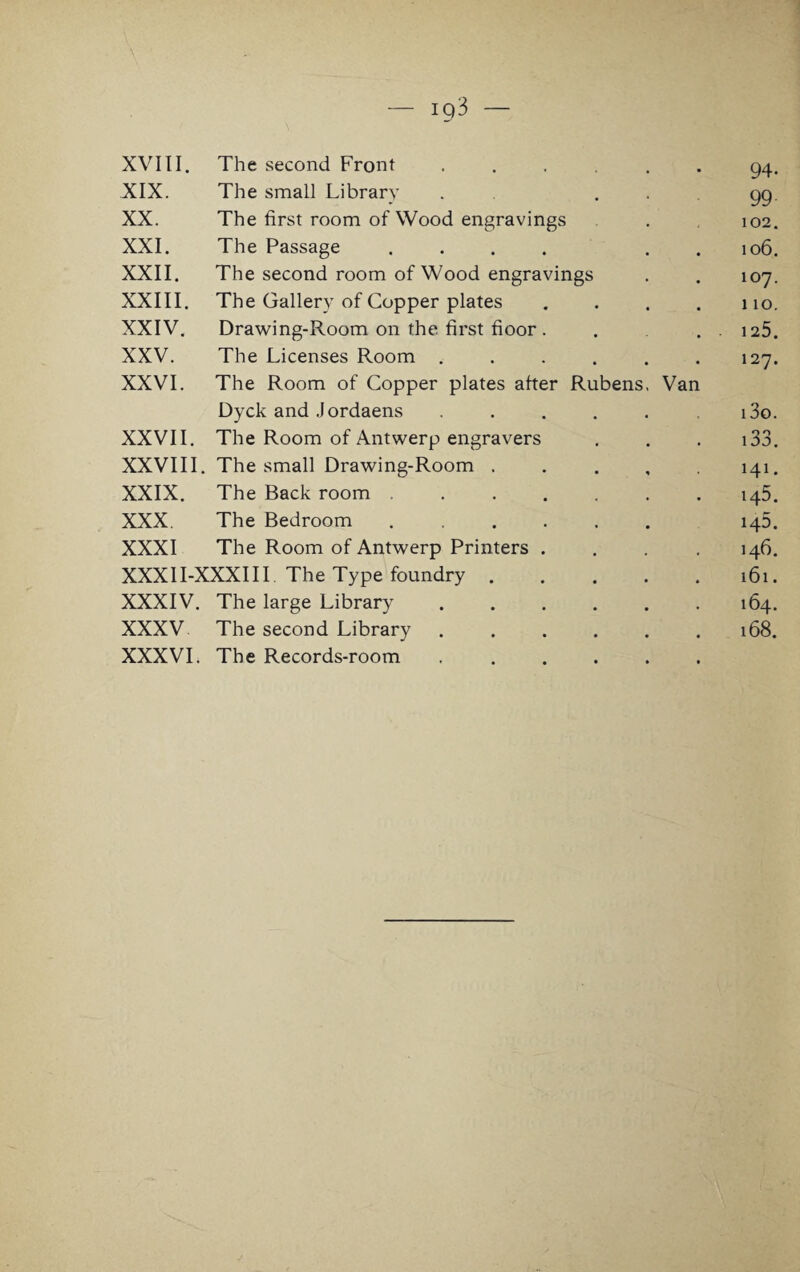 94- XIX. The small Library . . 99 XX. The first room of Wood engravings 102. XXI. The Passage .... . . 106. XXII. The second room of Wood engravings 107. XXIII. The Gallery of Copper plates .... 110. XXIV. Drawing-Room on the first floor .... 125. XXV. The Licenses Room ...... 127. XXVI. The Room of Copper plates after Rubens, Van Dyck and Jordaens ..... i3o. XXVII. The Room of Antwerp engravers 133. XXVIII. The small Drawing-Room . 141. XXIX. The Back room ....... 145. XXX The Bedroom ...... h5. XXXI The Room of Antwerp Printers .... 146. XXXII-XXXIII The Type foundry. 161. XXXIV. The large Library ...... 164. XXXV The second Library ...... 168.