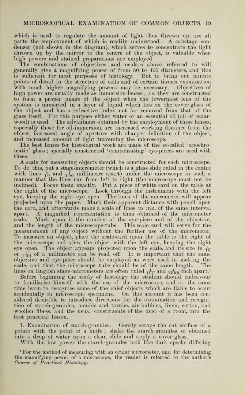 which is used to regulate the amount of light thus thrown up, are all parts the employment of which is readily understood. A substage con¬ denser (not shown in the diagram), which serves to concentrate the light thrown up by the mirror to the centre of the object, is valuable when high powers and stained preparations are employed. The combinations of objectives and oculars above referred to will generally give a magnifying power of from 50 to 400 diameters, and this is sufficient for most purposes of histology. But to bring out minute points of detail in the structure of cells and of certain tissues examination with much higher magnifying powers may be necessary. Objectives of high power are usually made as immersion-lenses ; i.e. they are constructed to form a proper image of the object when the lowermost lens of the system is immersed in a layer of liquid which lies on the cover-glass of the object and has a refractive index not far removed from that of the glass itself. For this purpose either water or an essential oil (oil of cedar- wood) is used. The advantages obtained by the employment of these lenses, especially those for oil-immersion, are increased working distance from the object, increased angle of aperture with sharper definition of the object, and increased amount of light traversing the microscope. The best lenses for histological work are made of the so-called 4 apochro- matic ’ glass ; specially constructed 4 compensating ’ eye-pieces are used with these. A scale for measuring objects should be constructed for each microscope. To do this, put a stage-micrometer (which is a glass slide ruled in the centre with lines y1^ and y^y millimetre apart) under the microscope in such a manner that the lines run from left to right (the microscope must not be inclined). Focus them exactly. Put a piece of white card on the table at the right of the microscope. Look through the instrument with the left eye, keeping the right eye open. The lines of the micrometer will appear projected upon the paper. Mark their apparent distance with pencil upon the card, and afterwards make a scale of lines in ink, of the same interval apart. A magnified representation is thus obtained of the micrometer scale. Mark upon it the number of the eye-piece and of the objective, .and the length of the microscope-tube. This scale-card will serve for the measurement of any object without the further use of the micrometer. To measure an object, place the scale-card upon the table to the right of the microscope and view the object with the left eye, keeping the right eye open. The object appears projected upon the scale, and its size in y*y or y^ of a millimetre can be read off. It is important that the same objective and eye-piece should be employed as were used in making the scale, and that the microscope tube should be of the same length. The lines on English stage-micrometers are often ruled and yy^y inch apart.1 Before beginning the study of histology the student should endeavour to familiarise himself with the use of the microscope, and at the same time learn to recognise some of the chief objects which are liable to occur accidentally in microscopic specimens. On this account it has been con¬ sidered desirable to introduce directions for the examination and recogni¬ tion of starch-granules, moulds and torulse, air-bubbles, linen, cotton, and woollen fibres, and the usual constituents of the dust of a room, into the first practical lesson. 1. Examination of starch-granules. Gently scrape the cut surface of a potato with the point of a knife ; shake the starch-granules so obtained into a drop of water upon a clean slide and apply a cover-glass. With the low power the starch-granules look like dark specks differing JFor the method of measuring with an ocular micrometer, and fo^ determining the magnifying power of a microscope, the reader is referred to the author’s Course of Practical Histology.