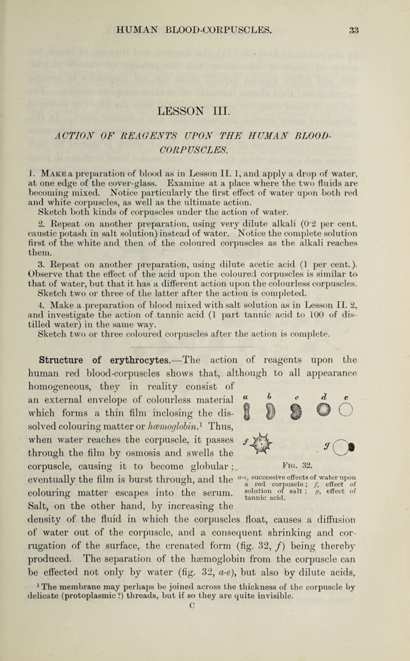 LESSON III. ACTION OF REAGENTS UPON THE HUMAN BLOOD- CORPUSCLES. 1. Make a preparation of blood as in Lesson II. 1, and apply a drop of water, at one edge of the cover-glass. Examine at a place where the two fluids are becoming mixed. Notice particularly the first effect of wrater upon both red and white corpuscles, as well as the ultimate action. Sketch both kinds of corpuscles under the action of water. 2. Repeat on another preparation, using very dilute alkali (0'2 per cent, caustic potash in salt solution) instead of water. Notice the complete solution first of the white and then of the coloured corpuscles as the alkali reaches them. 3. Repeat on another preparation, using dilute acetic acid (1 per cent.). Observe that the effect of the acid upon the coloured corpuscles is similar to that of water, but that it has a different action upon the colourless corpuscles. Sketch two or three of the latter after the action is completed. 4. Make a preparation of blood mixed with salt solution as in Lesson II. 2, and investigate the action of tannic acid (1 part tannic acid to 100 of dis¬ tilled water) in the same way. Sketch two or three coloured corpuscles after the action is complete. reagents upon the a b Structure of erythrocytes.—The action of human red blood-corpuscles shows that, although to all appearance homogeneous, they in reality consist of an external envelope of colourless material which forms a thin film inclosing the dis¬ solved colouring matter or haemoglobin.1 Thus, when water reaches the corpuscle, it passes through the film by osmosis and swells the corpuscle, causing it to become globular; Fig. 32. O eventually the film is burst through, and the a'e’ successive effects of water igion colouring matter escapes into the serum, solution of salt; g, effect of ~ 1 tannic acid. Salt, on the other hand, by increasing the density of the fluid in which the corpuscles float, causes a diffusion of water out of the corpuscle, and a consequent shrinking and cor¬ rugation of the surface, the crenated form (fig. 32, /) being thereby produced. The separation of the haemoglobin from the corpuscle can be effected not only by water (fig. 32, a-e), but also by dilute acids, 1 The membrane may perhaps be joined across the thickness of the corpuscle by delicate (protoplasmic?) threads, but if so they are quite invisible. C