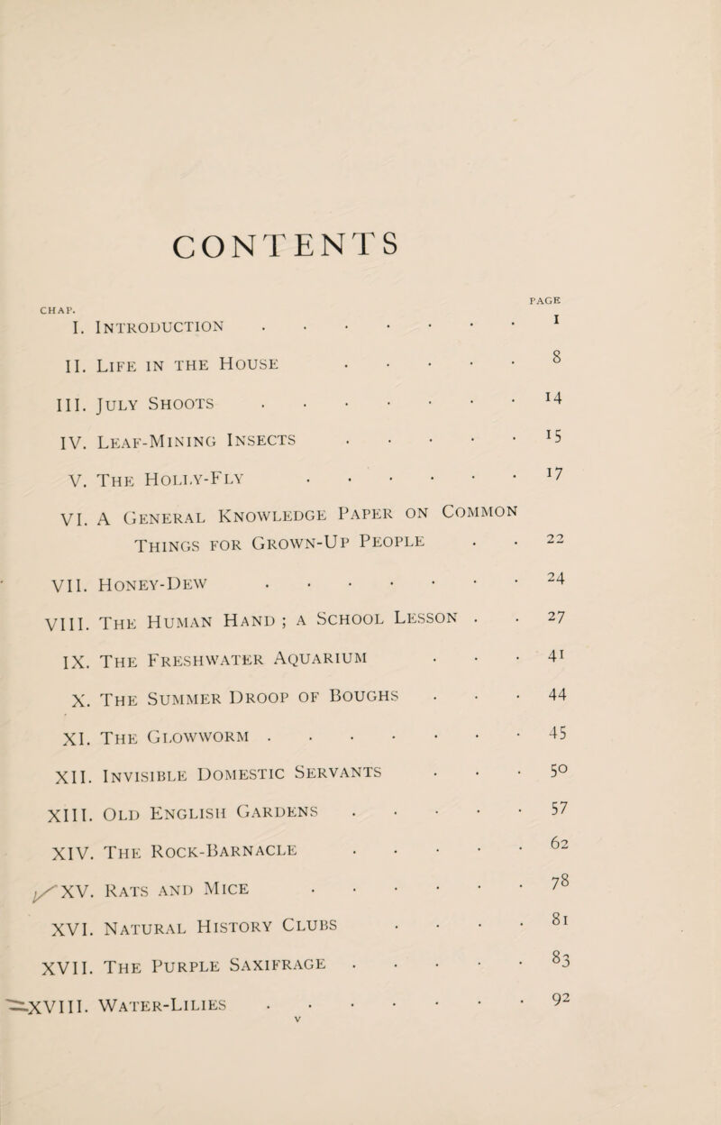 CONTENTS PAGE CHAP. I. Introduction.1 II. Life in the House . III. July Shoots.14 IV. Leaf-Mining Insects. V. The Holly-Fly .17 VI. A General Knowledge Paper on Common Things for Grown-Up People . • 22 VII. Honey-Dew 24 VIII. The Human Hand ; a School Lesson . • 27 IX. The Freshwater Aquarium ... 41 X. The Summer Droop of Boughs 44 XI. The Glowworm.-45 XII. Invisible Domestic Servants 5° XIII. Old English Gardens.57 XIV. The Rock-Barnacle 62 Rats and Mice .78 XVI. Natural History Clubs • • • • 81 XVII. The Purple Saxifrage . . . • • 83 ^XVIIL Water-Lilies.92