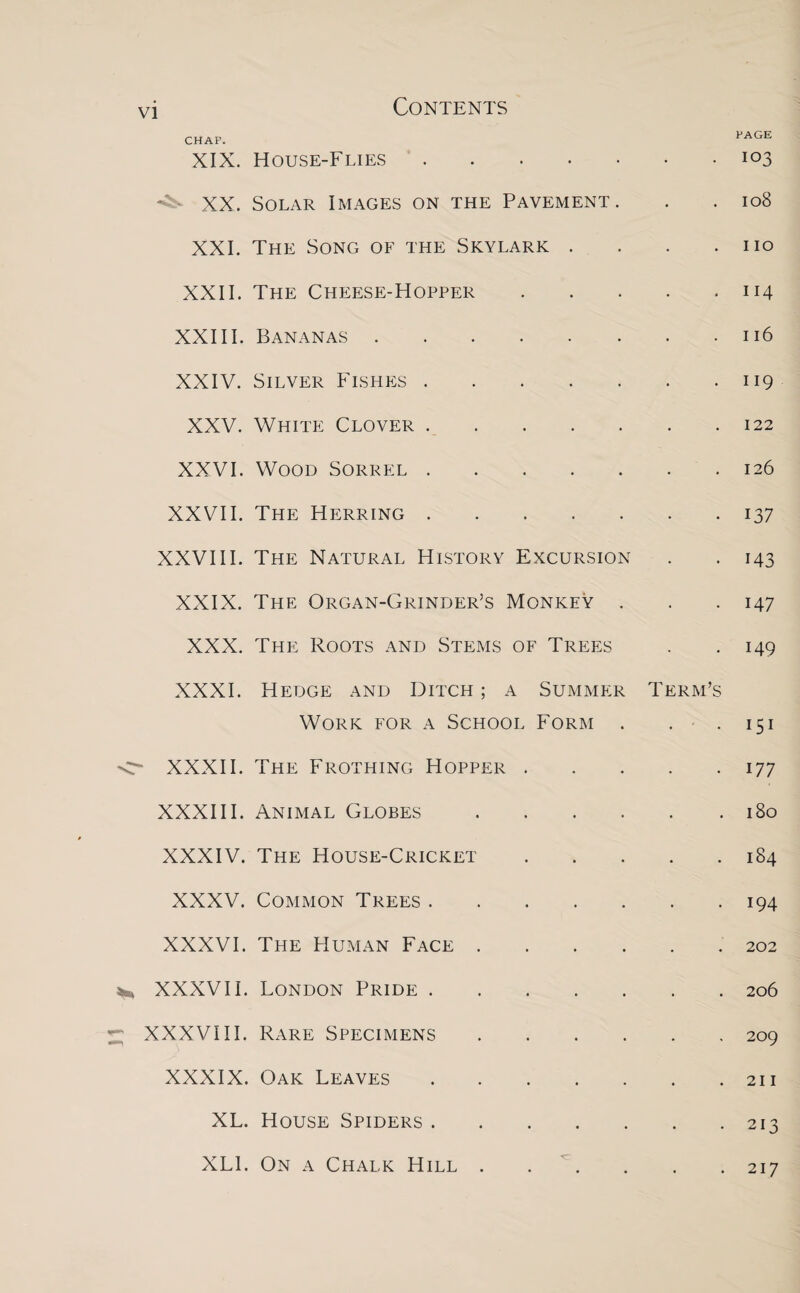 PAGE CHAP. XIX. House-Flies.103 XX. Solar Images on the Pavement. . . 108 XXI. The Song of the Skylark . . . .110 XXII. The Cheese-Hopper.114 XXIII. Bananas.116 XXIV. Silver Fishes.119 XXV. White Clover.122 XXVI. Wood Sorrel.126 XXVII. The Herring.137 XXVIII. The Natural History Excursion . . 143 XXIX. The Organ-Grinder’s Monkey . . .147 XXX. The Roots and Stems of Trees . .149 XXXI. Hedge and Ditch ; a Summer Term’s Work for a School Form . . . 151 XXXII. The Frothing Hopper.177 XXXIII. Animal Globes.180 XXXIV. The House-Cricket.184 XXXV. Common Trees.194 XXXVI. The Human Face.202 XXXVII. London Pride.206 XXXVIII. Rare Specimens.209 XXXIX. Oak Leaves.211 XL. House Spiders.213 XL1. On a Chalk Hill.217