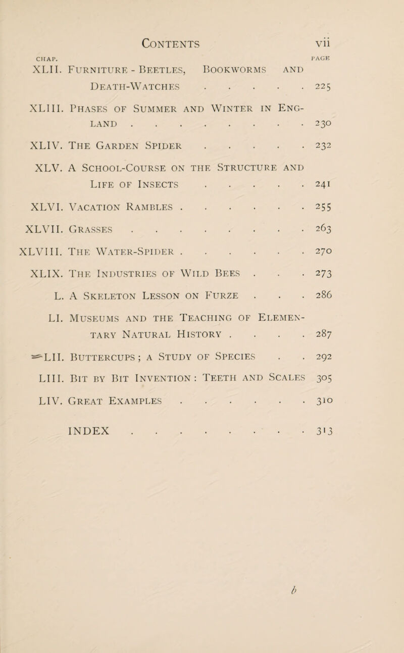 CHAP. XLII. Furniture - Beetles, Bookworms and Death-Watches. XLIII. Phases of Summer and Winter in Eng¬ land . XLIV. The Garden Spider. XLV. A School-Course on the Structure and Life of Insects . XLVI. Vacation Rambles. XLVII. Grasses. XLVIII. The Water-Spider. XLIX. The Industries of Wild Bees . L. A Skeleton Lesson on Furze LI. Museums and the Teaching of Elemen¬ tary Natural History . ^LII. Buttercups; a Study of Species LIII. Bit by Bit Invention: Teeth and Scales LIV. Great Examples. INDEX. PAGE 225 230 232 241 255 263 270 273 286 287 292 3°5 310 3'3 b
