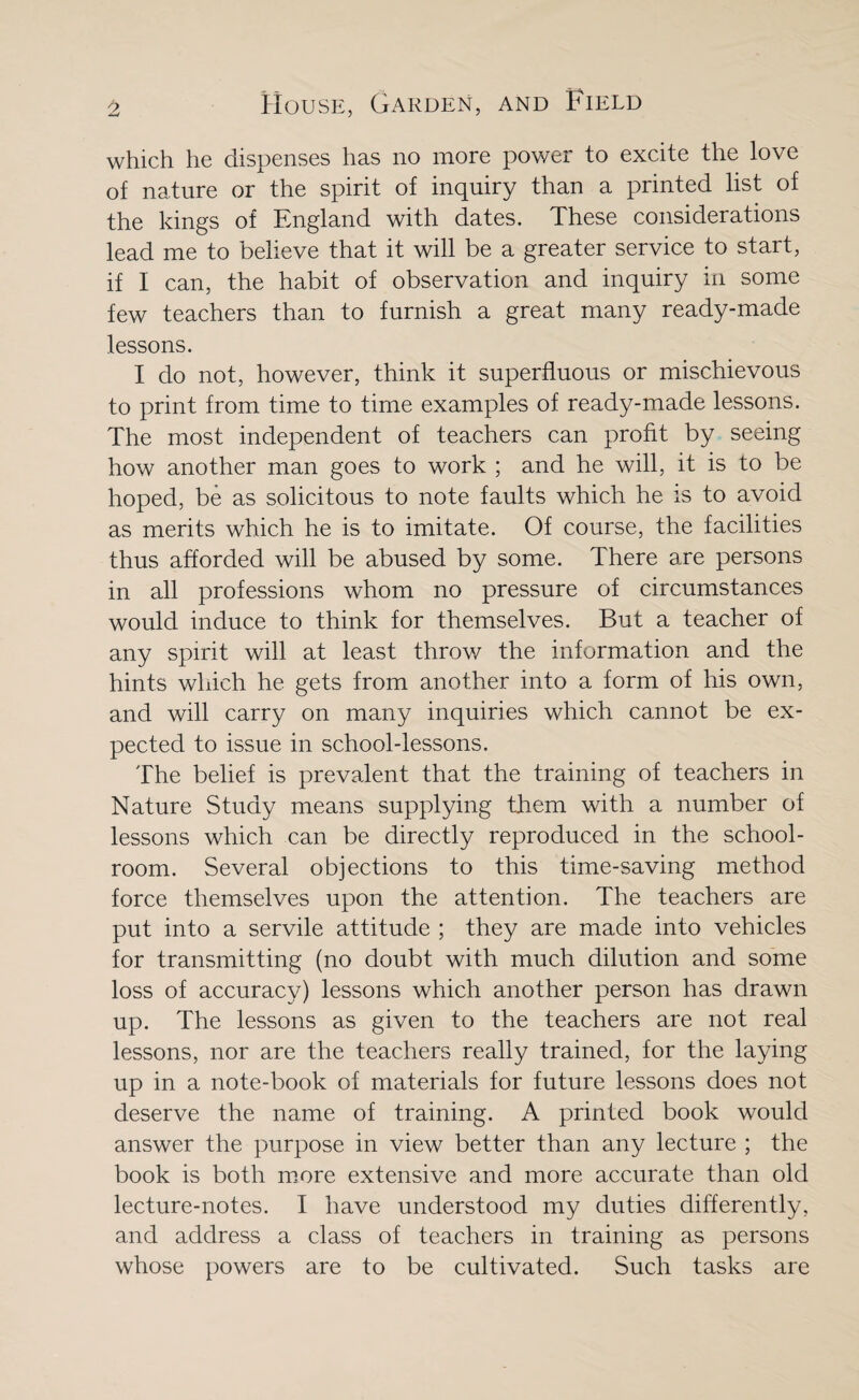 which he dispenses has no more power to excite the love of nature or the spirit of inquiry than a printed list of the kings of England with dates. These considerations lead me to believe that it will be a greater service to start, if I can, the habit of observation and inquiry in some few teachers than to furnish a great many ready-made lessons. I do not, however, think it superfluous or mischievous to print from time to time examples of ready-made lessons. The most independent of teachers can profit by seeing how another man goes to work ; and he will, it is to be hoped, be as solicitous to note faults which he is to avoid as merits which he is to imitate. Of course, the facilities thus afforded will be abused by some. There are persons in all professions whom no pressure of circumstances would induce to think for themselves. But a teacher of any spirit will at least throw the information and the hints which he gets from another into a form of his own, and will carry on many inquiries which cannot be ex¬ pected to issue in school-lessons. The belief is prevalent that the training of teachers in Nature Study means supplying them with a number of lessons which can be directly reproduced in the school¬ room. Several objections to this time-saving method force themselves upon the attention. The teachers are put into a servile attitude ; they are made into vehicles for transmitting (no doubt with much dilution and some loss of accuracy) lessons which another person has drawn up. The lessons as given to the teachers are not real lessons, nor are the teachers really trained, for the laying up in a note-book of materials for future lessons does not deserve the name of training. A printed book would answer the purpose in view better than any lecture ; the book is both more extensive and more accurate than old lecture-notes. I have understood my duties differently, and address a class of teachers in training as persons whose powers are to be cultivated. Such tasks are