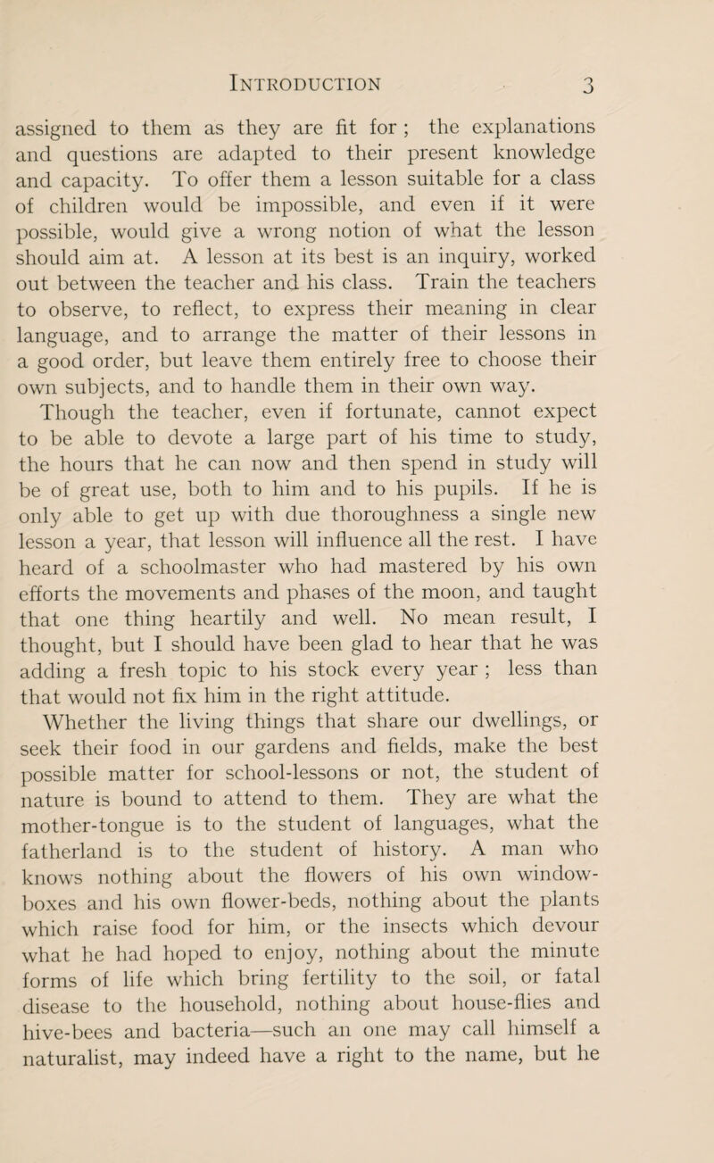 assigned to them as they are fit for ; the explanations and questions are adapted to their present knowledge and capacity. To offer them a lesson suitable for a class of children would be impossible, and even if it were possible, would give a wrong notion of what the lesson should aim at. A lesson at its best is an inquiry, worked out between the teacher and his class. Train the teachers to observe, to reflect, to express their meaning in clear language, and to arrange the matter of their lessons in a good order, but leave them entirely free to choose their own subjects, and to handle them in their own way. Though the teacher, even if fortunate, cannot expect to be able to devote a large part of his time to study, the hours that he can now and then spend in study will be of great use, both to him and to his pupils. If he is only able to get up with due thoroughness a single new lesson a year, that lesson will influence all the rest. I have heard of a schoolmaster who had mastered by his own efforts the movements and phases of the moon, and taught that one thing heartily and well. No mean result, I thought, but I should have been glad to hear that he was adding a fresh topic to his stock every year ; less than that would not fix him in the right attitude. Whether the living things that share our dwellings, or seek their food in our gardens and fields, make the best possible matter for schooldessons or not, the student of nature is bound to attend to them. They are what the mother-tongue is to the student of languages, what the fatherland is to the student of history. A man who knows nothing about the flowers of his own window- boxes and his own flower-beds, nothing about the plants which raise food for him, or the insects which devour what he had hoped to enjoy, nothing about the minute forms of life which bring fertility to the soil, or fatal disease to the household, nothing about house-flies and hive-bees and bacteria—such an one may call himself a naturalist, may indeed have a right to the name, but he