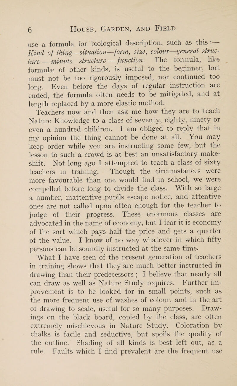 use a formula for biological description, such as this Kind of thing—situation—form, size, colour—general struc¬ ture — minute structure — function. The formula, like formulae of other kinds, is useful to the beginner, but must not be too rigorously imposed, nor continued too long. Even before the days of regular instruction are ended, the formula often needs to be mitigated, and at length replaced by a more elastic method. Teachers now and then ask me how they are to teach Nature Knowledge to a class of seventy, eighty, ninety or even a hundred children. I am obliged to reply that in my opinion the thing cannot be done at all. You may keep order while you are instructing some few, but the lesson to such a crowd is at best an unsatisfactory make¬ shift. Not long ago I attempted to teach a class of sixty teachers in training. Though the circumstances were more favourable than one would find in school, we were compelled before long to divide the class. With so large a number, inattentive pupils escape notice, and attentive ones are not called upon often enough for the teacher to judge of their progress. These enormous classes are advocated in the name of economy, but I fear it is economy of the sort which pays half the price and gets a quarter of the value. I know of no way whatever in which fifty persons can be soundly instructed at the same time. What I have seen of the present generation of teachers in training shows that they are much better instructed in drawing than their predecessors ; I believe that nearly all can draw as well as Nature Study requires. Further im¬ provement is to be looked for in small points, such as the more frequent use of washes of colour, and in the art of drawing to scale, useful for so many purposes. Draw¬ ings on the black board, copied by the class, are often extremely mischievous in Nature Study. Coloration by chalks is facile and seductive, but spoils the quality of the outline. Shading of all kinds is best left out, as a rule. Faults which I find prevalent are the frequent use