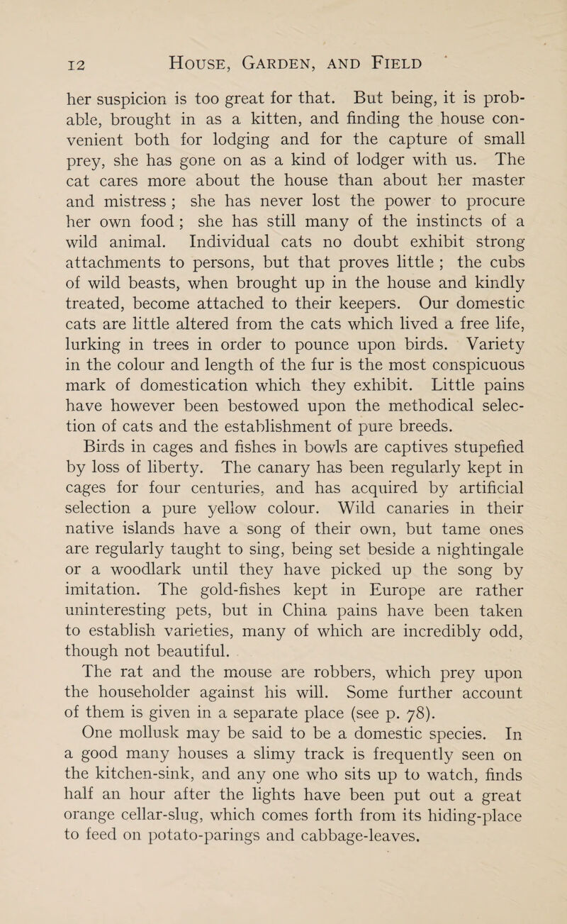 her suspicion is too great for that. But being, it is prob¬ able, brought in as a kitten, and finding the house con¬ venient both for lodging and for the capture of small prey, she has gone on as a kind of lodger with us. The cat cares more about the house than about her master and mistress ; she has never lost the power to procure her own food; she has still many of the instincts of a wild animal. Individual cats no doubt exhibit strong attachments to persons, but that proves little ; the cubs of wild beasts, when brought up in the house and kindly treated, become attached to their keepers. Our domestic cats are little altered from the cats which lived a free life, lurking in trees in order to pounce upon birds. Variety in the colour and length of the fur is the most conspicuous mark of domestication which they exhibit. Little pains have however been bestowed upon the methodical selec¬ tion of cats and the establishment of pure breeds. Birds in cages and fishes in bowls are captives stupefied by loss of liberty. The canary has been regularly kept in cages for four centuries, and has acquired by artificial selection a pure yellow colour. Wild canaries in their native islands have a song of their own, but tame ones are regularly taught to sing, being set beside a nightingale or a woodlark until they have picked up the song by imitation. The gold-fishes kept in Europe are rather uninteresting pets, but in China pains have been taken to establish varieties, many of which are incredibly odd, though not beautiful. The rat and the mouse are robbers, which prey upon the householder against his will. Some further account of them is given in a separate place (see p. 78). One mollusk may be said to be a domestic species. In a good many houses a slimy track is frequently seen on the kitchen-sink, and any one who sits up to watch, finds half an hour after the lights have been put out a great orange cellar-slug, which comes forth from its hiding-place to feed on potato-parings and cabbage-leaves.