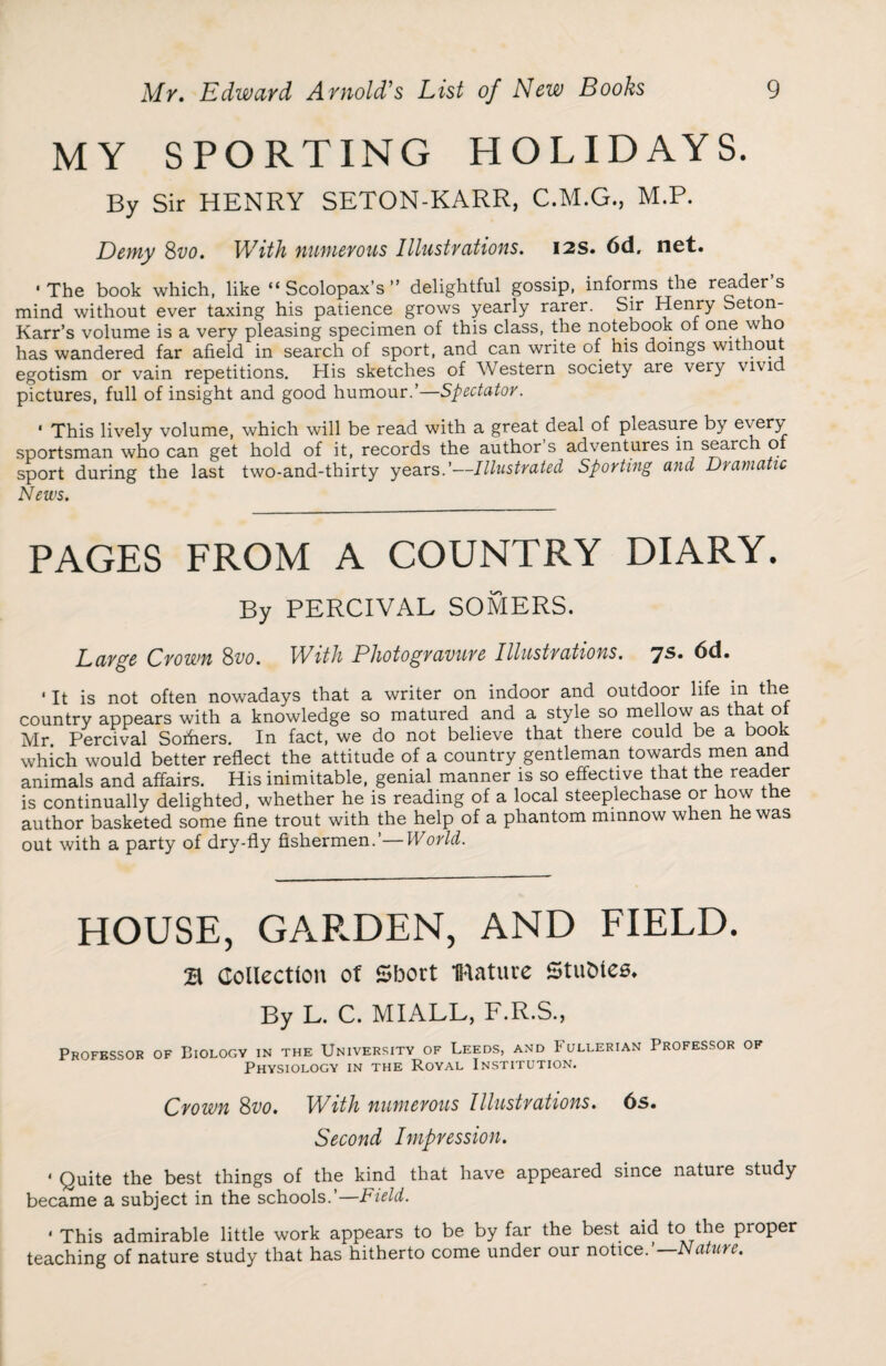 MY SPORTING HOLIDAYS. By Sir HENRY SETON-KARR, C.M.G., M.P. Demy Svo. With numerous Illustrations. 12s. 6d. net. ‘The book which, like “Scolopax’s” delightful gossip, informs the readers mind without ever taxing his patience grows yearly rarer. Sir Henry Seton- Karr’s volume is a very pleasing specimen of this class, the notebook ot one w o has wandered far afield in search of sport, and can write of his doings without egotism or vain repetitions. His sketches of Western society are very vivid pictures, full of insight and good humour.’—Spectator. * This lively volume, which will be read with a great deal of pleasure by every sportsman who can get hold of it, records the author’s adventures in search of sport during the last two-and-thirty years.’—Illustrated Sporting and Dramatic News. PAGES FROM A COUNTRY DIARY. By PERCIVAL SOMERS. Large Crown 8vo. With Photogravure Illustrations. dd. ' It is not often nowadays that a writer on indoor and outdoor life in the country appears with a knowledge so matured and a style so mellow as that ot Mr. Percival Sofhers. In fact, we do not believe that there could be a book which would better reflect the attitude of a country gentleman towards men and animals and affairs. His inimitable, genial manner is so effective that the reader is continually delighted, whether he is reading of a local steeplechase or how the author basketed some fine trout with the help of a phantom minnow when he was out with a party of dry-fly fishermen.’— World. HOUSE, GARDEN, AND FIELD. B Collection of 5f3ort Mature Stubies. By L. C. MIALL, F.R.S., Professor of Biology in the University of Leeds, and Fullerian Professor of Physiology in the Royal Institution. Crown 8vo. With numerous Illustrations. 6s. Second Impression. ‘ Quite the best things of the kind that have appeared since nature study became a subject in the schools.’— Field. * This admirable little work appears to be by far the best aid to the proper teaching of nature study that has hitherto come under our notice.’— Nature.
