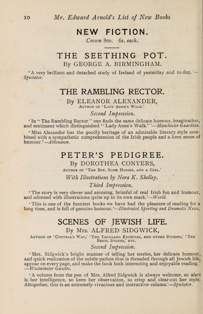 NEW FICTION. Crown 8vo. 65. each. THE SEETHING POT. By GEORGE A. BIRMINGHAM. ‘A very brilliant and detached study of Ireland of yesterday and to-day.’— Spectator. THE RAMBLING RECTOR. By ELEANOR ALEXANDER, Author of ‘Lady Anne’s Walk.’ Second Impression. * In “ The Rambling Rector ” one finds the same delicate humour, imagination, and sentiment which distinguished “ Lady Anne’s Walk.” ’—Manchester Guardian. 4 Miss Alexander has the goodly heritage of an admirable literary style com¬ bined with a sympathetic comprehension of the Irish people and a keen sense of humour.’—A thenceum. PETER'S PEDIGREE. By DOROTHEA CONYERS, Author of ‘The Boy, Some Horses, and a Girl.’ With Illustrations by Nora K. Shelley. Third Impression. * The story is very clever and amusing, brimful of real Irish fun and humour, and adorned with illustrations quite up to its own mark.’—World. 1 This is one of the funniest books we have had the pleasure of reading for a long time, and is full of genuine humour.’—Illustrated Sporting and Dramatic News. SCENES OF JEWISH LIFE. By Mrs. ALFRED SIDGWICK, Author of ‘Cynthia’s Way,’ ‘The Thousand Eugenias, and other Stories,’ ‘The Beryl Stones,’ etc. Second Impression. * Mrs. Sidgwick’s bright manner of telling her stories, her delicate humour, and quick realization of the subtle pathos that is threaded through all Jewish life, appear on every page, and make the book both interesting and enjoyable reading.’ — Westminster Gazette. * A volume from the pen of Mrs. Alfred Sidgwick is always welcome, so alert is her intelligence, so keen her observation, so crisp and clear-cut her style. Altogether, this is an extremely vivacious and instructive volume.’—Spectator.
