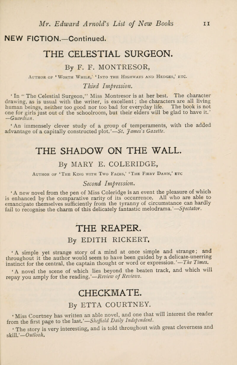 NEW FICTION.—Continued. THE CELESTIAL SURGEON. By F. F. MONTRESOR, Author of 'Worth While,’ ‘Into the Highways and Hedges,’ etc. Third Impression. ‘ In “ The Celestial Surgeon,” Miss Montresor is at her best. The character drawing, as is usual with the writer, is excellent; the characters are all living human beings, neither too good nor too bad for everyday life. The book is not one for girls just out of the schoolroom, but their elders will be glad to have it.’ —Guardian. * An immensely clever study of a group of temperaments, with the added advantage of a capitally constructed plot.’—St. James's Gazette. THE SHADOW ON THE WALL. By MARY E. COLERIDGE, Author of ‘The King with Two Faces,’ ‘The Fiery Dawn,’ etc Second Impression. * A new novel from the pen of Miss Coleridge is an event the pleasure of which is enhanced by the comparative rarity of its occurrence. All who are able to emancipate themselves sufficiently from the tyranny of circumstance can hardly fail to recognise the charm of this delicately fantastic melodrama.’—Spectator. THE REAPER. By EDITH RICKERT. ' A simple yet strange story of a mind at once simple and strange; and throughout it the author would seem to have been guided by a delicate-unerring instinct for the central, the captain thought or word or expression.’ The Times. ‘ A novel the scene of which lies beyond the beaten track, and which will repay you amply for the reading.’—Review of Reviews. CHECKMATE. By ETTA COURTNEY. « Miss Courtney has written an able novel, and one that will interest the reader from the first page to the last.’—Sheffield Daily Independent. * The story is very interesting, and is told throughout with great cleverness and skill.’—Outlook.