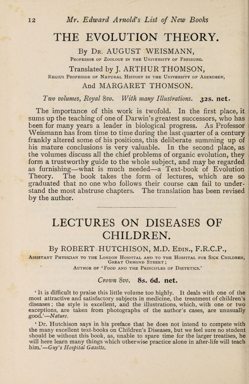 THE EVOLUTION THEORY. By Dr, AUGUST WEISMANN, Professor of Zoology in the University of Freiburg. Translated by J. ARTHUR THOMSON, Regius Professor of Natural History in the University of Aberdeen, And MARGARET THOMSON. Two volumes, Royal 8vo. With many Illustrations. 32s. net. The importance of this work is twofold. In the first place, it sums up the teaching of one of Darwin’s greatest successors, who has been for many years a leader in biological progress. As Professor Weismann has from time to time during the last quarter of a century frankly altered some of his positions, this deliberate summing up of his mature conclusions is very valuable. In the second place, as the volumes discuss all the chief problems of organic evolution, they form a trustworthy guide to the whole subject, and may be regarded as furnishing—what is much needed—a Text-book of Evolution Theory. The book takes the form of lectures, which are so graduated that no one who follows their course can fail to under¬ stand the most abstruse chapters. The translation has been revised by the author. LECTURES ON DISEASES OF CHILDREN. By ROBERT HUTCHISON, M.D. Edin., F.R.C.P., Assistant Physician to the London Hospital and to the Hospital for Sick Children, Great Ormond Street ; Author of ‘Food and the Principles of Dietetics.’ Crown 8vo. 8s. 6d. net. * It is difficult to praise this little volume too highly. It deals with one of the most attractive and satisfactory subjects in medicine, the treatment of children’s diseases ; the style is excellent, and the illustrations, which, with one or two exceptions, are taken from photographs of the author’s cases, are unusually good.’—Nature. ' Dr. Hutchison says in his preface that he does not intend to compete with the many excellent text-books on Children’s Diseases, but we feel sure no student should be without this book, as, unable to spare time for the larger treatises, he will here learn many things which otherwise practice alone in after-life will teach him.’—Guy's Hospital Gazette.