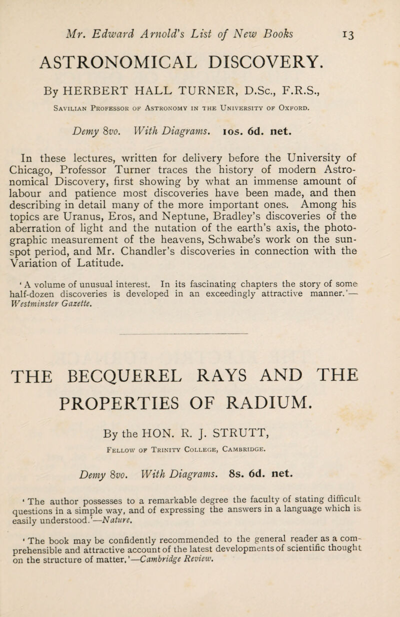 ASTRONOMICAL DISCOVERY. By HERBERT HALL TURNER, D.Sc., F.R.S., Savilian Professor of Astronomy in the University of Oxford. Demy 8vo. With Diagrams. 10s. 6d. net. In these lectures, written for delivery before the University of Chicago, Professor Turner traces the history of modern Astro¬ nomical Discovery, first showing by what an immense amount of labour and patience most discoveries have been made, and then describing in detail many of the more important ones. Among his topics are Uranus, Eros, and Neptune, Bradley’s discoveries of the aberration of light and the nutation of the earth’s axis, the photo¬ graphic measurement of the heavens, Schwabe’s work on the sun¬ spot period, and Mr. Chandler’s discoveries in connection with the Variation of Latitude. ‘ A volume of unusual interest. In its fascinating chapters the story of some half-dozen discoveries is developed in an exceedingly attractive manner.’— Westminster Gazette. THE BECQUEREL RAYS AND THE PROPERTIES OF RADIUM. By the HON. R. J. STRUTT, Fellow of Trinity College, Cambridge. Demy 8vo. With Diagrams. 8s. 6d. net. * The author possesses to a remarkable degree the faculty of stating difficult questions in a simple way, and of expressing the answers in a language which is easily understood.’—Nature. ' The book may be confidently recommended to the general reader as a com¬ prehensible and attractive account of the latest developments of scientific thought on the structure of matter.’—Cambridge Review.