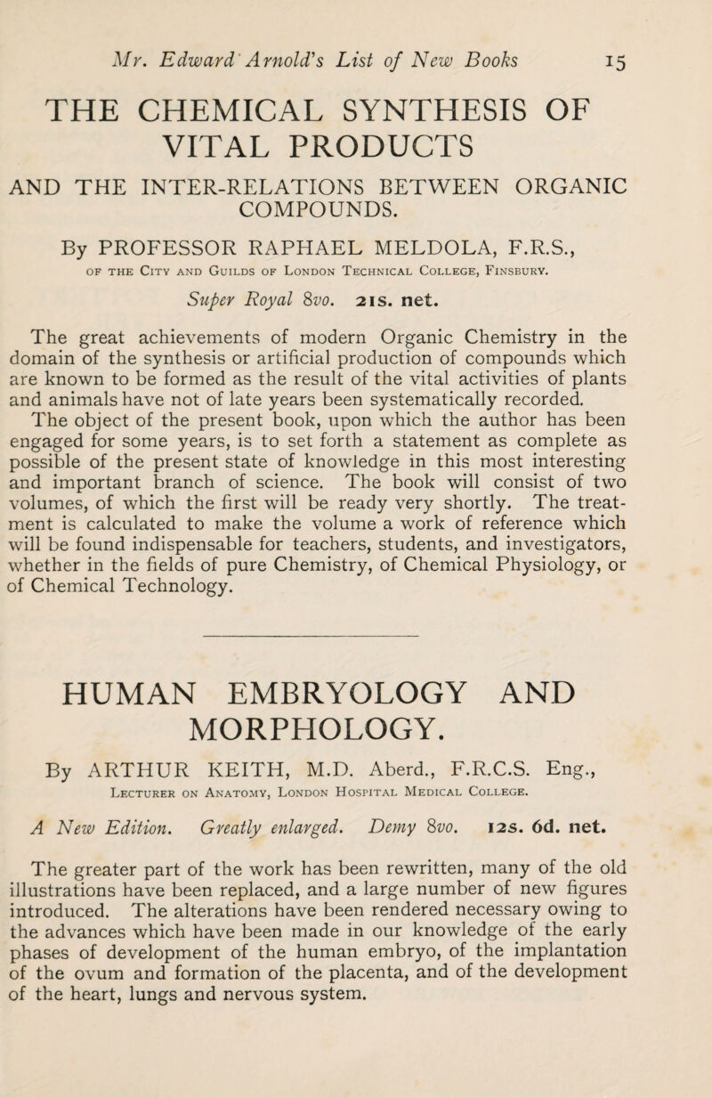 THE CHEMICAL SYNTHESIS OF VITAL PRODUCTS AND THE INTER-RELATIONS BETWEEN ORGANIC COMPOUNDS. By PROFESSOR RAPHAEL MELDOLA, F.R.S., of the City and Guilds of London Technical College, Finsbury. Super Royal 8vo. 21s. net. The great achievements of modern Organic Chemistry in the domain of the synthesis or artificial production of compounds which are known to be formed as the result of the vital activities of plants and animals have not of late years been systematically recorded. The object of the present book, upon which the author has been engaged for some years, is to set forth a statement as complete as possible of the present state of knowledge in this most interesting and important branch of science. The book will consist of two volumes, of which the first will be ready very shortly. The treat¬ ment is calculated to make the volume a work of reference which will be found indispensable for teachers, students, and investigators, whether in the fields of pure Chemistry, of Chemical Physiology, or of Chemical Technology. HUMAN EMBRYOLOGY AND MORPHOLOGY. By ARTHUR KEITH, M.D. Aberd., F.R.C.S. Eng., Lecturer on Anatomy, London Hospital Medical College. A New Edition. Greatly enlarged. Demy 8vo. 12s. 6d. net. The greater part of the work has been rewritten, many of the old illustrations have been replaced, and a large number of new figures introduced. The alterations have been rendered necessary owing to the advances which have been made in our knowledge of the early phases of development of the human embryo, of the implantation of the ovum and formation of the placenta, and of the development of the heart, lungs and nervous system.