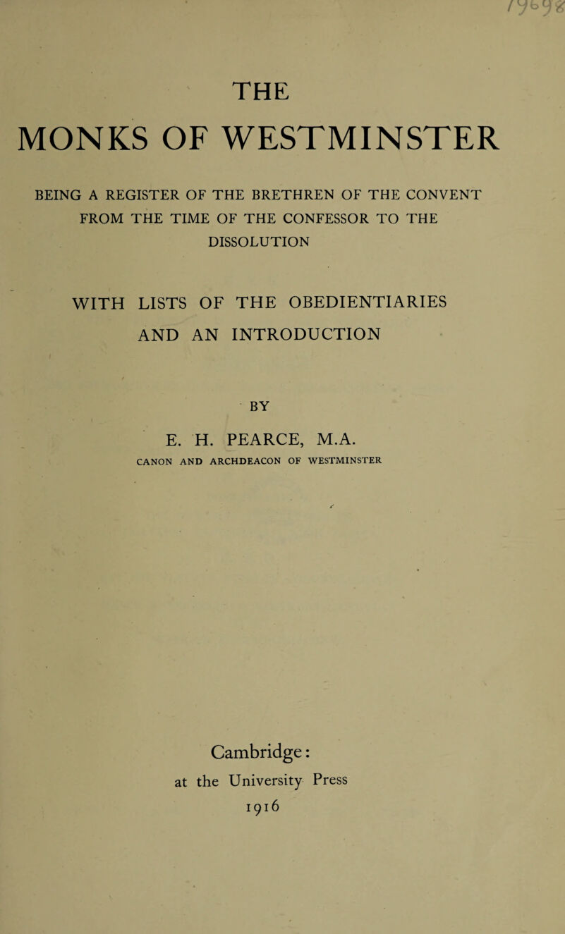 THE MONKS OF WESTMINSTER BEING A REGISTER OF THE BRETHREN OF THE CONVENT FROM THE TIME OF THE CONFESSOR TO THE DISSOLUTION WITH LISTS OF THE OBEDIENTIARIES AND AN INTRODUCTION BY E. H. PEARCE, M.A. CANON AND ARCHDEACON OF WESTMINSTER Cambridge: at the University Press 1916