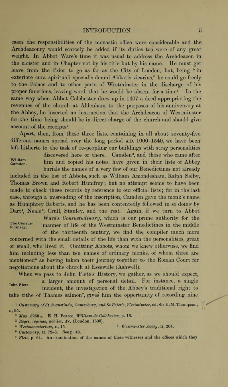 cases the responsibilities of the monastic office were considerable and the Archdeaconry would scarcely be added if its duties too were of any great weight. In Abbot Ware’s time it was usual to address the Archdeacon in the cloister and in Chapter not by his title but by his name. He must get leave from the Prior to go as far as the City of London, but, being “ in exteriore cura spirituali specialis domni Abbatis vicarius,” he could go freely to the Palace and to other parts of Westminster in the discharge of his proper functions, leaving word that he would be absent for a time1. In the same way when Abbot Colchester drew up in 1407 a deed appropriating the revenues of the church at Aldenham to the purposes of his anniversary at the Abbey, he inserted an instruction that the Archdeacon of Westminster for the time being should be in direct charge of the church and should give account of the receipts2. Apart, then, from these three lists, containing in all about seventy-five different names spread over the long period a.d. 1000-1540, we have been left hitherto to the task of re-peopling our buildings with stray personalities discovered here or there. Camden3, and those who came after Camden. him and copied his notes, have given in their lists of Abbey burials the names of a very few of our Benedictines not already included in the list of Abbots, such as William Amondesham, Ralph Selby, Thomas Brown and Robert Humfrey ; but no attempt seems to have been made to check these records by reference to our official lists; for in the last case, through a misreading of the inscription, Camden gave the monk’s name as Humphrey Roberts, and he has been contentedly followed in so doing by Dart4, Neale5, Crull, Stanley, and the rest. Again, if we turn to Abbot Ware’s Consuetudinary, which is our prime authority for the manner of life of the Westminster Benedictines in the middle of the thirteenth century, we find the compiler much more concerned with the small details of the life than with the personalities, great or small, who lived it. Omitting Abbots, whom we knew otherwise, we find him including less than ten names of ordinary monks, of whom three are mentioned6 as having taken their journey together to the Roman Court for negotiations about the church at Essewille (Ashwell). When we pass to John Flete’s History, we gather, as we should expect, a larger amount of personal detail. For instance, a single incident, the investigation of the Abbey’s traditional right to take tithe of Thames salmon7, gives him the opportunity of recording nine 1 Customary of St Augustine’s, Canterbury, and St Peter’s, Westminster, ed. Sir E. M. Thompson, ii, 95. 2 Mun. 5260 a. E. H. Pearce, William de Colchester, p. 16. 3 Reges, reginae, nobiles, d:c. (London, 1600). 4 Westmonasterium, ii, 15. 6 Westminster Abbey, n, 204. 6 Customary, n, 72-3. Seep. 49. 7 Flete, p. 64. An examination of the names of these witnesses and the offices which they The Consue tudinary. John Flete.